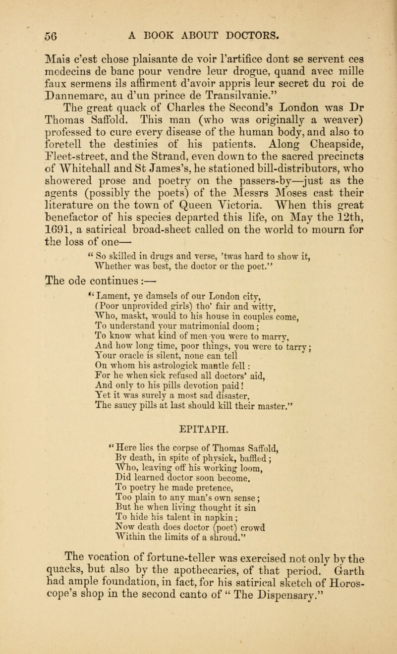 Mais c'est chose plaisante de voir l'artifice dont se servent ces medecins de banc pour vendre leur drogue, quand avec mille faux sermens ils affirinent d'avoir appris leur secret du roi de Dannernarc, au d'un prince de Transilvanie. The great quack of Charles the Second's London was Dr Thomas Saffold. This man (who was originally a weaver) professed to cure every disease of the human body, and also to foretell the destinies of his patients. Along Cheapside, Fleet-street, and the Strand, even down to the sacred precincts of Whitehall and St James's, he stationed bill-distributors, who showered prose and poetry on the passers-by—just as the agents (possibly the poets) of the Messrs Moses cast their literature on the town of Queen Victoria. When this great benefactor of his species departed this life, on May the 12th, 1691, a satirical broad-sheet called on the world to mourn for the loss of one—  So skilled in drugs and verse, 'twas hard to show it, Whether was best, the doctor or the poet. The ode continues :— Lament, ye damsels of our London city, (Poor unprovided girls) tho' fair and witty, Who, niaskt, would to his house in couples come, To understand your matrimonial doom; To know what kind of men you were to marry, And how long time, poor things, you were to tarry; Your oracle is silent, none can tell On -whom his astrologick mantle fell: For he when sick refused all doctors' aid, And only to his pills devotion paid! Yet it was surely a most sad disaster, The saucy pills at last should kill their master. EPITAPH.  Here lies the corpse of Thomas Saffold, By death, in spite of physick, baffled ; Who, leaving off his working loom, Did learned doctor soon become. To poetry he made pretence, Too plain to any man's own sense; But he when living thought it sin To hide his talent in napkin; Now death does doctor (poet) crowd Within the limits of a shroud. The vocation of fortune-teller was exercised not only by the quacks, but also by the apothecaries, of that period. Garth had ample foundation, in fact, for his satirical sketch of Horos- cope's shop in the second canto of  The Dispensary.