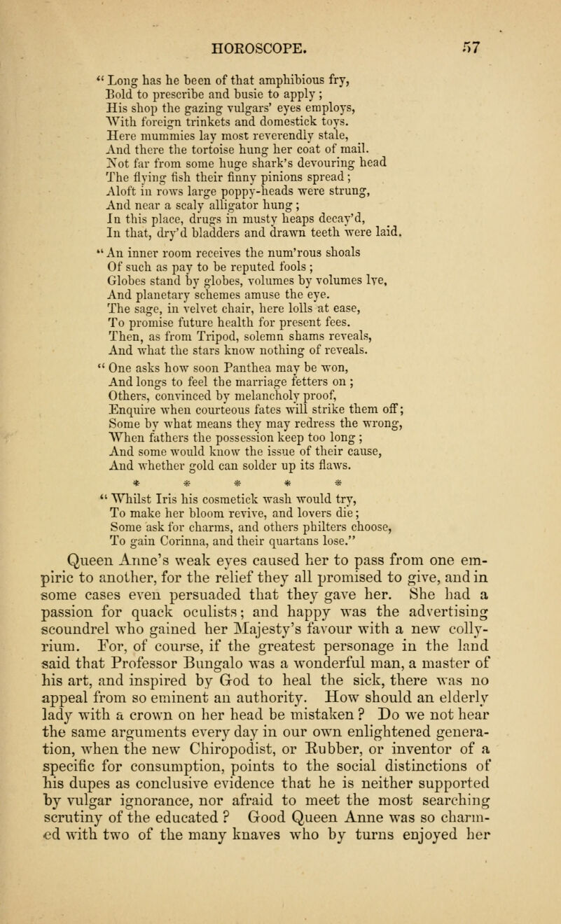  Long has he been of that amphibious fry, Bold to prescribe and busie to apply ; His shop the gazing vulgars' eyes employs, AVith foreign trinkets and domestick toys. Here mummies lay most reverendly stale, And there the tortoise hung her coat of mail. iSot far from some huge shark's devouring head The flying fish their finny pinions spread ; Aloft in rows large poppy-heads were strung, And near a scaly alligator hung ; In this place, drugs in musty heaps decay'd, In that, dry'd bladders and drawn teeth were laid. An inner room receives the num'rous shoals Of such as pay to be reputed fools ; Globes stand by globes, volumes by volumes lve. And planetary schemes amuse the eye. The sage, in velvet chair, here lolls at ease, To promise future health for present fees. Then, as from Tripod, solemn shams reveals, And what the stars know nothing of reveals.  One asks how soon Panthea may be won, And longs to feel the marriage fetters on ; Others, convinced by melancholy proof, Enquire when courteous fates will strike them off; Some by what means they may redress the wrong, When fathers the possession keep too long ; And some would know the issue of their cause, And whether gold can solder up its flaws. *****  Whilst Iris his cosmetick wash would try, To make her bloom revive, and lovers die; Some ask for charms, and others philters choose, To gain Corinna, and their quartans lose. Queen Anne's weak eyes caused her to pass from one em- piric to another, for the relief they all promised to give, and in some cases even persuaded that they gave her. She had a passion for quack oculists; and happy was the advertising scoundrel who gained her Majesty's favour with a newT colly- rium. For, of course, if the greatest personage in the land said that Professor Bungalo was a wonderful man, a master of his art, and inspired by God to heal the sick, there was no appeal from so eminent an authority. How should an elderly lady with a crown on her head be mistaken ? Do we not hear the same arguments every day in our own enlightened genera- tion, when the new Chiropodist, or Rubber, or inventor of a specific for consumption, points to the social distinctions of his dupes as conclusive evidence that he is neither supported by vulgar ignorance, nor afraid to meet the most searching scrutiny of the educated ? Good Queen Anne was so charm- ed with two of the many knaves who by turns enjoyed her