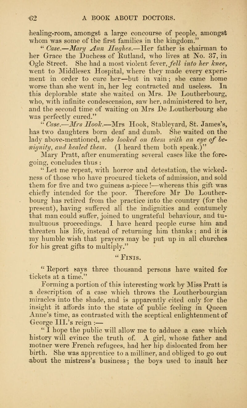 healing-room, amongst a large concourse of people, amongst whom was some of the first families in the kingdom.  Case.—Mary Ann Hughes.—Her father is chairman to her Grace the Duchess of Kutland, who lives at No. 37, in Ogle Street. She had a most violent fever, fell into her knee, went to Middlesex Hospital, where they made every experi- ment in order to cure her—hut in vain ; she came home worse than she went in, her leg contracted and useless. In this deplorable state she waited on Mrs. He Loutherbourg, who, with infinite condescension, saw her, administered to her, and the second time of waiting on Mrs He Loutherbourg she was perfectly cured.  Case.—Mrs Hook.—Mrs Hook, Stableyard, St. James's, has two daughters born deaf and dumb. She waited on the lady above-mentioned, icho looked on them with an eye of be- nignity, and healed them. (I heard them both speak.) Mary Pratt, after enumerating several cases like the fore- going, concludes thus :  Let me repeat, with horror and detestation, the wicked- ness of those who have procured tickets of admission, and sold them for five and two guineas a-piece!—whereas this gift was chiefly intended for the poor. Therefore Mr He Louther- bourg has retired from the practice into the country (for the present), having suffered all the indignities and contumely that man could suffer, joined to ungrateful behaviour, and tu- multuous proceedings. I have heard people curse him and threaten his life, instead of returning him thanks ; and it is my humble wish that prayers may be put up in all churches for his great gifts to multiply.  ElNIS.  Report says three thousand persons have waited for tickets at a time. Forming a portion of this interesting work by Miss Pratt is a description of a case which throws the Loutherbourgian miracles into the shade, and is apparently cited only for the insight it affords into the state of public feeling in Queen Anne's time, as contrasted with the sceptical enlightenment of George IIL's reign :—  I hope the public will allow me to adduce a case which history will evince the truth of. A girl, whose father and motner were French refugees, had her hip dislocated from her birth. She was apprentice to a milliner, and obliged to go out about the mistress's business; the boys used to insult her