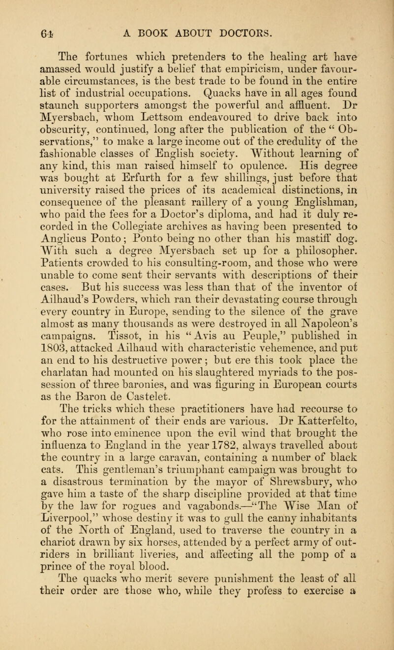 The fortunes which pretenders to the healing art have amassed would justify a belief that empiricism, under favour- able circumstances, is the best trade to be found in the entire list of industrial occupations. Quacks have in all ages found staunch supporters amongst the powerful and affluent. Dr Myersbach, whom Lettsom endeavoured to drive back into obscurity, continued, long after the publication of the  Ob- servations, to make a large income out of the credulity of the fashionable classes of English society. Without learning of any kind, this man raised himself to opulence. His degree was bought at Erfurth for a few shillings, just before that university raised the prices of its academical distinctions, in consequence of the pleasant raillery of a young Englishman, who paid the fees for a Doctor's diploma, and had it duly re- corded in the Collegiate archives as having been presented to Anglicus Ponto; Ponto being no other than his mastiff dog. With such a degree Myersbach set up for a philosopher. Patients crowded to his consulting-room, and those who were unable to come sent their servants with descriptions of their cases. But his success was less than that of the inventor of Ailhaud's Powders, which ran their devastating course through every country in Europe, sending to the silence of the grave almost as many thousands as were destroyed in all Napoleon's campaigns. Tissot, in his Avis au Peuple, published in 1803, attacked Ailhaud with characteristic vehemence, and put an end to his destructive power ; but ere this took place the charlatan had mounted on his slaughtered myriads to the pos- session of three baronies, and was figuring in European courts as the Baron de Castelet. The tricks which these practitioners have had recourse to for the attainment of their ends are various. Dr Katterfelto, who rose into eminence upon the evil wind that brought the influenza to England in the year 1782, always travelled about the country in a large caravan, containing a number of black cats. This gentleman's triumphant campaign was brought to a disastrous termination by the mayor of Shrewsbury, who gave him a taste of the sharp discipline provided at that time by the law for rogues and vagabonds.—The Wise Man of Liverpool, whose destiny it was to gull the canny inhabitants of the North of England, used to traverse the country in a chariot drawn by six horses, attended by a perfect army of out- riders in brilliant liveries, and affecting all the pomp of a prince of the royal blood. The quacks who merit severe punishment the least of all their order are those who, while theyr profess to exercise a