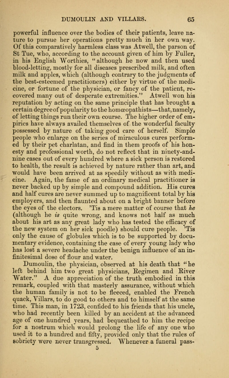 powerful influence over the bodies of their patients, leave na- ture to pursue her operations pretty much in her own way. Of this comparatively harmless class was Atwell, the parson of St Tue, who, according to the account given of him by Fuller, in his English Worthies, although he now and then used blood-letting, mostly for all diseases prescribed milk, and often milk and apples, which (although contrary to the judgments of the best-esteemed practitioners) either by virtue of the medi- cine, or fortune of the physician, or fancy of the patient, re- covered many out of desperate extremities. Atwell won his reputation by acting on the same principle that has brought a certain degree of popularity to the homceopathists—that, namely, of letting things run their own course. The higher order of em- pirics have always availed themselves of the wonderful faculty possessed by nature of taking good care of herself. Simple people who enlarge on the series of miraculous cures perform- ed by their pet charlatan, and find in them proofs of his hon- esty and professional worth, do not reflect that in ninety-and- nine cases out of every hundred where a sick person is restored to health, the result is achieved by nature rather than art, and would have been arrived at as speedily without as with medi- cine. Again, the fame of an ordinary medical practitioner is never backed up by simple and compound addition. His cures and half cures are never summed up to magnificent total by his employers, and then flaunted about on a bright banner before the eyes of the electors. 'Tis a mere matter of course that he (although he is quite wrong, and knows not half as much about his art as any great lady who has tested the efficacy of the new system on her sick poodle) should cure people. 'Tis only the cause of globules which is to be supported by docu- mentary evidence, containing the case of every young lady who has lost a severe headache under the benign influence of an in- finitesimal dose of flour and water. Dumoulin, the physician, observed at his death that  he left behind him two great physicians, Regimen and River Water. A due appreciation of the truth embodied in this remark, coupled with that masterly assurance, without which the human family is not to be fleeced, enabled the French quack, Villars, to do good to others and to himself at the same time. This man, in 1723, confided to his friends that his uncle, who had recently been killed by an accident at the advanced age of one hundred years, had bequeathed to him the recipe for a nostrum which would prolong the life of any one who used it to a hundred and fifty, provided only that the rules of sobriety were never transgressed. Whenever a funeral pass- 5