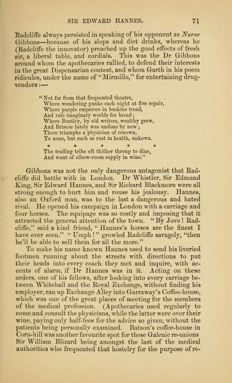 Radcliffe always persisted in speaking of his opponent as Nurse Gibbons—because of his slops and diet drinks, whereas he (Eadcliffe the innovator) preached up the good effects of fresh air, a liberal table, and cordials. This was the Dr Gibbons around whom the apothecaries rallied, to defend their interests in the great Dispensarian contest, and whom Grarth in his poem ridicules, under the name of Mirmillo, for entertaining drug- vendors :—  Not far from that frequented theatre, Where wandering punks each night at five repair, Where purple emperors in buskins tread, And rule imaginary worlds for bread ; Where Eentley, by old writers, wealthy grew, And Briscoe lately was undone by new ; There triumphs a physician of renown, To none, but such as rust in health, unkown. ***** The trading tribe oft thither throng to dine, And want of elbow-room supply in wine. Gibbons was not the only dangerous antagonist that Ead- cliffe did battle with in London. Dr Whistler, Sir Edmund King, Sir Edward Hannes, and Sir Richard Blackmore were all strong enough to hurt him and rouse his jealousy. Hannes, also an Oxford man, was to the last a dangerous and hated rival. He opened his campaign in London with a carriage and four horses. The equipage was so costly and imposing that it attracted the general attention of the town.  By Jove ! Rad- cliffe, said a kind friend,  Hannes's horses are the finest I have ever seen.  Umph !  growled Radcliffe savagely, then he'll be able to sell them for all the more. To make his name known Hannes used to send his liveried footmen runniug about the streets with directions to put their heads into every coach they met and inquire, with ac- cents of alarm, if Dr Hannes was in it. Acting on these orders, one of his fellows, after lookiug into every carriage be- tween Whitehall and the Royal Exchange, without finding his employer, ran up Exchange Alley into Grarraway's Coffee-house, which was one of the great places of meeting for the members of the medical profession. (Apothecaries used regularly to come and consult the physicians, while the latter were over their wine, paying ouly half-fees for the advice so given, without the patients being personally examined. Batson's coffee-house in Corn-hill was another favourite spot for these Galenic re-unions Sir William Blizard being amongst the last of the medical authorities who frequented that hostelry for the purpose of re-