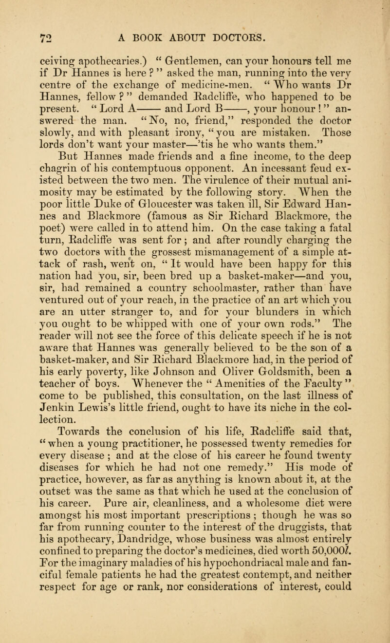 ceiving apothecaries.)  G-entlemen, can your honours tell me if Dr Hannes is here ?  asked the man, running into the very centre of the exchange of medicine-meu.  Who wants Dr Hannes, fellow ?  demanded Badcliffe, who happened to be present.  Lord A and Lord B , your honour !  an- swered the man. No, no, friend, responded the doctor slowly, and with pleasant irony, you are mistaken. Those lords don't want your master—'tis he who wants them. But Hannes made friends and a fine income, to the deep chagrin of his contemptuous opponent. An incessant feud ex- isted between the two men. The virulence of their mutual ani- mosity may be estimated by the following story. AVhen the poor little Duke of Gloucester was taken ill, Sir Edward Han- nes and Blackmore (famous as Sir Eichard Blackmore, the poet) were called in to attend him. On the case taking a fatal turn, Eadclifte was sent for; and after roundly charging the two doctors with the grossest mismanagement of a simple at- tack of rash, went on.  It would have been happy for this nation had you, sir, been bred up a basket-maker—and you, sir, had remained a country schoolmaster, rather than have ventured out of your reach, in the practice of an art which you are an utter stranger to, and for your blunders in which you ought to be whipped with one of your own rods. The reader will not see the force of this delicate speech if he is not aware that Hannes was generally believed to be the son of a basket-maker, and Sir Eichard Blackmore had, in the period of his early poverty, like Johnson and Oliver Goldsmith, been a teacher of boys. Whenever the  Amenities of the Faculty come to be published, this consultation, on the last illness of Jenkin Lewis's little friend, ought to have its niche in the col- lection. Towards the conclusion of his life, Eadcliffe said that,  when a young practitioner, he possessed twenty remedies for every disease ; and at the close of his career he found twenty diseases for which he had not one remedy. His mode of practice, however, as far as anything is known about it, at the outset was the same as that which he used at the conclusion of his career. Pure air, cleanliness, and a wholesome diet were amongst his most important prescriptions ; though he was so far from running counter to the interest of the druggists, that his apothecary, Dandridge, whose business was almost entirely confined to preparing the doctor's medicines, died worth 50,000/. For the imaginary maladies of his hypochondriacal male and fan- ciful female patients he had the greatest contempt, and neither respect for age or rank, nor considerations of interest, could