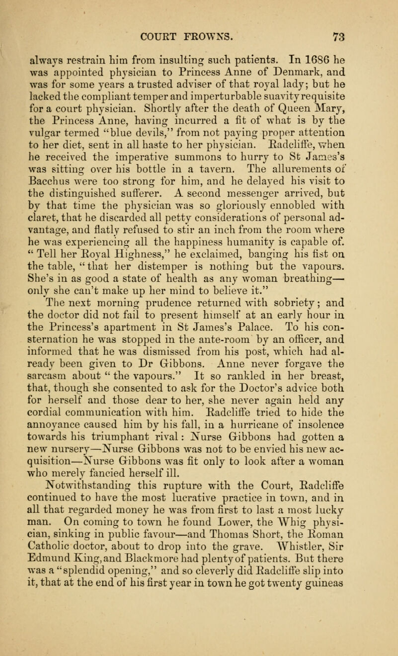 always restrain him from insulting such patients. In 1686 he was appointed physician to Princess Anne of Denmark, and was for some years a trusted adviser of that royal lady; but he lacked the compliant temper and imperturbable suavity requisite for a court physician. Shortly after the death of Queen Mary, the Princess Anne, having incurred a fit of what is by the vulgar termed blue devils, from not paying proper attention to her diet, sent in all haste to her physician. EadclifFe, when he received the imperative summons to hurry to St James's was sitting over his bottle in a tavern. The allurements of Bacchus were too strong for him, and he delayed his visit to the distinguished sufferer. A second messenger arrived, but by that time the physician was so gloriously ennobled with claret, that he discarded all petty considerations of personal ad- vantage, and flatly refused to stir an inch from the room where he was experiencing all the happiness humanity is capable of.  Tell her Royal Highness, he exclaimed, banging his fist on the table,  that her distemper is nothing but the vapours. She's in as good a state of health as any woman breathing— only she can't make up her mind to believe it. The next morning prudence returned with sobriety; and the doctor did not fail to present himself at an early hour in the Princess's apartment in St James's Palace. To his con- sternation he was stopped in the ante-room by an officer, and informed that he was dismissed from his post, which had al- ready been given to Dr Gibbons. Anne never forgave the sarcasm about  the vapours. It so rankled in her breast, that, though she consented to ask for the Doctor's advice both for herself and those dear to her, she never again held any cordial communication with him. EadclifFe tried to hide the annoyance caused him by his fall, in a hurricane of insolence towards his triumphant rival: Nurse Gibbons had gotten a new nursery—Nurse Gibbons was not to be envied his new ac- quisition—Nurse Gibbons was fit only to look after a woman who merely fancied herself ill. Notwithstanding this rupture with the Court, EadclifFe continued to have the most lucrative practice in town, and in all that regarded money he was from first to last a most lucky- man. On coming to town he found Lower, the AVhig physi- cian, sinking in public favour—and Thomas Short, the Roman Catholic doctor, about to drop into the grave. Whistler, Sir Edmund King, and Blackmore had plenty of patients. But there was a splendid opening, and so cleverly did EadclifFe slip into it, that at the end of his first year in town he got twenty guineas