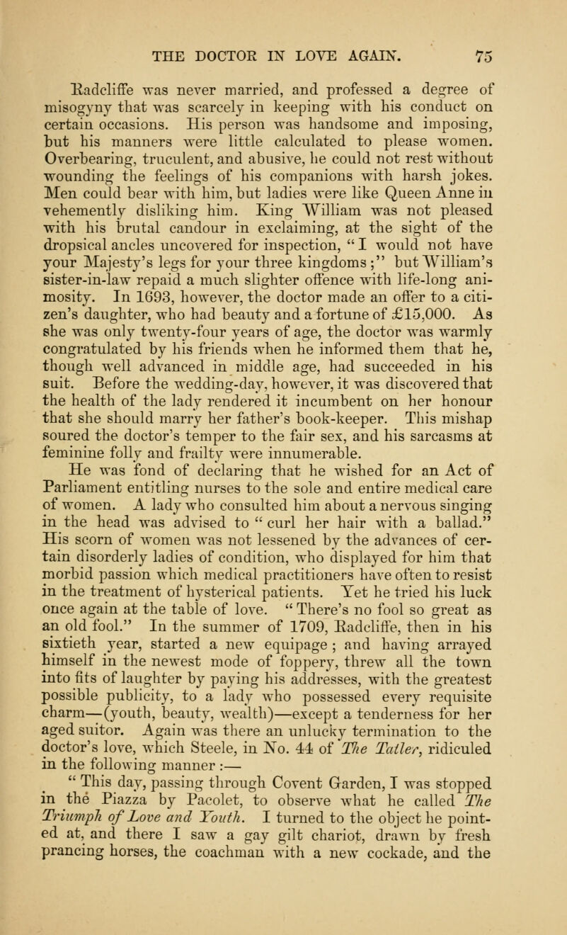 Radcliffe was never married, and professed a degree of misogyny that was scarcely in keeping with his conduct on certain occasions. His person was handsome and imposing, but his manners were little calculated to please women. Overbearing, truculent, and abusive, he could not rest without wounding the feelings of his companions with harsh jokes. Men could bear with him, but ladies were like Queen Anne in vehemently disliking him. King William, was not pleased with his brutal candour in exclaiming, at the sight of the dropsical ancles uncovered for inspection,  I would not have your Majesty's legs for your three kingdoms ; but William's sister-in-law repaid a much slighter offence with life-long ani- mosity. In 1693, however, the doctor made an offer to a citi- zen's daughter, who had beauty and a fortune of £15,000. As she was only twenty-four years of age, the doctor was warmly congratulated by his friends when he informed them that he, though well advanced in middle age, had succeeded in his suit. Before the wedding-day, however, it was discovered that the health of the lady rendered it incumbent on her honour that she should marry her father's book-keeper. This mishap soured the doctor's temper to the fair sex, and his sarcasms at feminine folly and frailty were innumerable. He was fond of declaring that he wished for an Act of Parliament entitling nurses to the sole and entire medical care of women. A lady who consulted him about a nervous singing in the head was advised to  curl her hair with a ballad. His scorn of women was not lessened by the advances of cer- tain disorderly ladies of condition, who displayed for him that morbid passion which medical practitioners have often to resist in the treatment of hysterical patients. Yet he tried his luck once again at the table of love.  There's no fool so great as an old fool. In the summer of 1709, EadclifFe, then in his sixtieth year, started a new equipage ; and having arrayed himself in the newest mode of foppery, threw all the town into fits of laughter by paying his addresses, with the greatest possible publicity, to a lady who possessed every requisite charm—(youth, beauty, wealth)—except a tenderness for her aged suitor. Again was there an unlucky termination to the doctor's love, which Steele, in No. 44 of TJie Taller, ridiculed in the following manner :—  This day, passing through Covent Garden, I was stopped in the Piazza by Pacolet, to observe what he called The Triumph of Love and Youth. I turned to the object he point- ed at, and there I saw a gay gilt chariot, drawn by fresh prancing horses, the coachman with a new cockade, and the