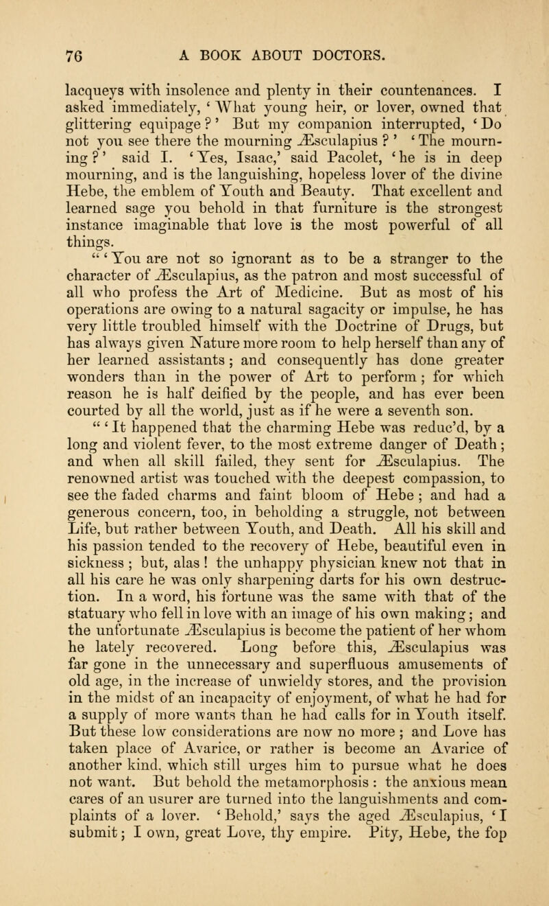 lacqueys with insolence and plenty in their countenances. I asked immediately, ' What young heir, or lover, owned that glittering equipage ?' But my companion interrupted, ' Do not you see there the mourning iEsculapius ? ' ' The mourn- ing ?' said I. ' Yes, Isaac,' said Pacolet, ' he is in deep mourning, and is the languishing, hopeless lover of the divine Hebe, the emblem of Youth and Beauty. That excellent and learned sage you behold in that furniture is the strongest instance imaginable that love is the most powerful of all things. ' You are not so ignorant as to be a stranger to the character of iEsculapius, as the patron and most successful of all who profess the Art of Medicine. But as most of his operations are owing to a natural sagacity or impulse, he has very little troubled himself with the Doctrine of Drugs, but has always given Nature more room to help herself than any of her learned assistants ; and consequently has done greater wonders than in the power of Art to perform; for which reason he is half deified by the people, and has ever been courted by all the world, just as if he were a seventh son.  ' It happened that the charming Hebe was reduc'd, by a long and violent fever, to the most extreme danger of Death; and when all skill failed, they sent for J2sculapius. The renowned artist was touched with the deepest compassion, to see the faded charms and faint bloom of Hebe ; and had a generous concern, too, in beholding a struggle, not between Life, but rather between Youth, and Death. All his skill and his passion tended to the recovery of Hebe, beautiful even in sickness ; but, alas ! the unhappy physician knew not that in all his care he was only sharpening darts for his own destruc- tion. In a word, his fortune was the same with that of the statuary who fell in love with an image of his own making; and the unfortunate iEsculapius is become the patient of her whom he lately recovered. Long before this, iEsculapius was far gone in the unnecessary and superfluous amusements of old age, in the increase of unwieldy stores, and the provision in the midst of an incapacity of enjoyment, of what he had for a supply of more wants than he had calls for in Youth itself. But these low considerations are now no more ; and Love has taken place of Avarice, or rather is become an Avarice of another kind, which still urges him to pursue what he does not want. But behold the metamorphosis : the anxious mean cares of an usurer are turned into the languishments and com- plaints of a lover. ' Behold,' says the aged iEsculapius, ' I submit; I own, great Love, thy empire. Pity, Hebe, the fop