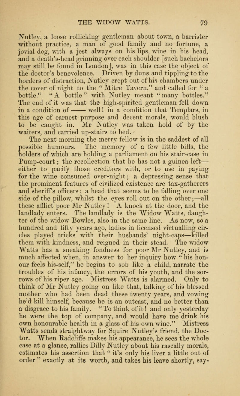 Nutley, a loose rollicking gentleman about town, a barrister without practice, a man of good family and no fortune, a jovial dog, with a jest always on his lips, wine in his head, and a death's-head grinning over each shoulder [such bachelors may still be found in London], was in this case the object of the doctor's benevolence. Driven by duns and tippling to the borders of distraction, Nutley crept out of his chambers under the cover of night to the  Mitre Tavern, and called for  a bottle. A bottle with Nutley meant many bottles. The end of it was that the high-spirited gentleman fell down in a condition of well! in a condition that Templars, in this age of earnest purpose and decent morals, would blush to be caught in. Mr Nutley was taken hold of by the waiters, and carried up-stairs to bed. The next morning the merry fellow is in the saddest of all possible humours. The memory of a few little bills, the holders of which are holding a parliament on his stair-case in Pump-court; the recollection that he has not a guinea left— either to pacify those creditors with, or to use in paying for the wine consumed over-night; a depressing sense that the prominent features of civilized existence are tax-gatherers and sheriffs officers; a head that seems to be falling over one side of the pillow, whilst the eyes roll out on the other;—all these afflict poor Mr Nutley! A knock at the door, and the landlady enters. The landlady is the Widow Watts, daugh- ter of the widow Bowles, also in the same line. As now, so a hundred and fifty years ago, ladies in licensed victualling cir- cles played tricks with their husbands' night-caps—killed them with kindness, and reigned in their stead. The widow Watts has a sneaking fondness for poor Mr Nutley, and is much affected when, in answer to her inquiry how  his hon- our feels his-self, he begins to sob like a child, narrate the troubles of his infancy, the errors of his youth, and the sor- rows of his riper age. Mistress Watts is alarmed. Only to think of Mr Nutley going on like that, talking of his blessed mother who had been dead these twenty years, and vowing he'd kill himself, because he is an outcast, and no better than a disgrace to his family.  To think of it! and only yesterday he were the top of company, and would have me drink his own honourable health in a glass of his own wine. Mistress Watts sends straightway for Squire Nutley's friend, the Doc- tor. Wnen E-adcliffe makes his appearance, he sees the whole case at a glance, rallies Billy Nutley about his rascally morals, estimates his assertion that  it's only his liver a little out of order  exactly at its worth, and takes his leave shortly, say-