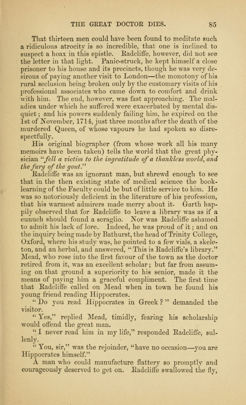 That thirteen men could have been found to meditate such a ridiculous atrocity is so incredible, that one is incliued to suspect a hoax in this epistle. Eadcliffe, however, did not see the letter in that light. Panic-struck, he kept himself a close prisoner to his house and its precincts, though he was very de- sirous of paying another visit to London—the monotony of his rural seclusion being broken only by the customary visits of his professional associates who came down to comfort and drink with him. The end, however, was fast approaching. The mal- adies under which he suffered were exacerbated by mental dis- quiet ; and his powers suddenly failing him, he expired on the 1st of November, 1714, just three months after the death of the murdered Queen, of whose vapours he had spoken so disre- spectfully. His original biographer (from whose work all his many memoirs have been taken) tells the world that the great phy- sician fell a victim to the ingratitude of a thankless icorld, and the fury of the gout. Eadcliffe was an ignorant man, but shrewd enough to see that in the then existing state of medical science the book- learning of the Faculty could be but of little service to him. He was so notoriously deficient in the literature of his profession, that his warmest admirers made merry about it- Grarth hap- pily observed that for Eadcliffe to leave a library was as if a eunuch should found a seraglio. Nor was Eadcliffe ashamed to admit his lack of lore. Indeed, he was proud of it; and on the inquiry being made by Bathurst, the head of Trinity College, Oxford, where his study was, he pointed to a few vials, a skele- ton, and an herbal, and answered,  This is Eadcliffe's library. Mead, who rose into the first favour of the town as the doctor retired from it, was an excellent scholar; but far from assum- ing on that ground a superiority to his senior, made it the means of paying him a graceful compliment. The first time that Eadcliffe called on Mead when in town he found his young friend reading Hippocrates.  Do you read Hippocrates in Greek ?  demanded the visitor.  Yes, replied Mead, timidly, fearing his scholarship would offend the great man.  I never read him in my life, responded Eadcliffe, sul- lenly.  You, sir, was the rejoinder, have no occasion—you are Hippocrates himself. A man who could manufacture flattery so promptly and courageously deserved to get on. Eadcliffe swallowed the fly,