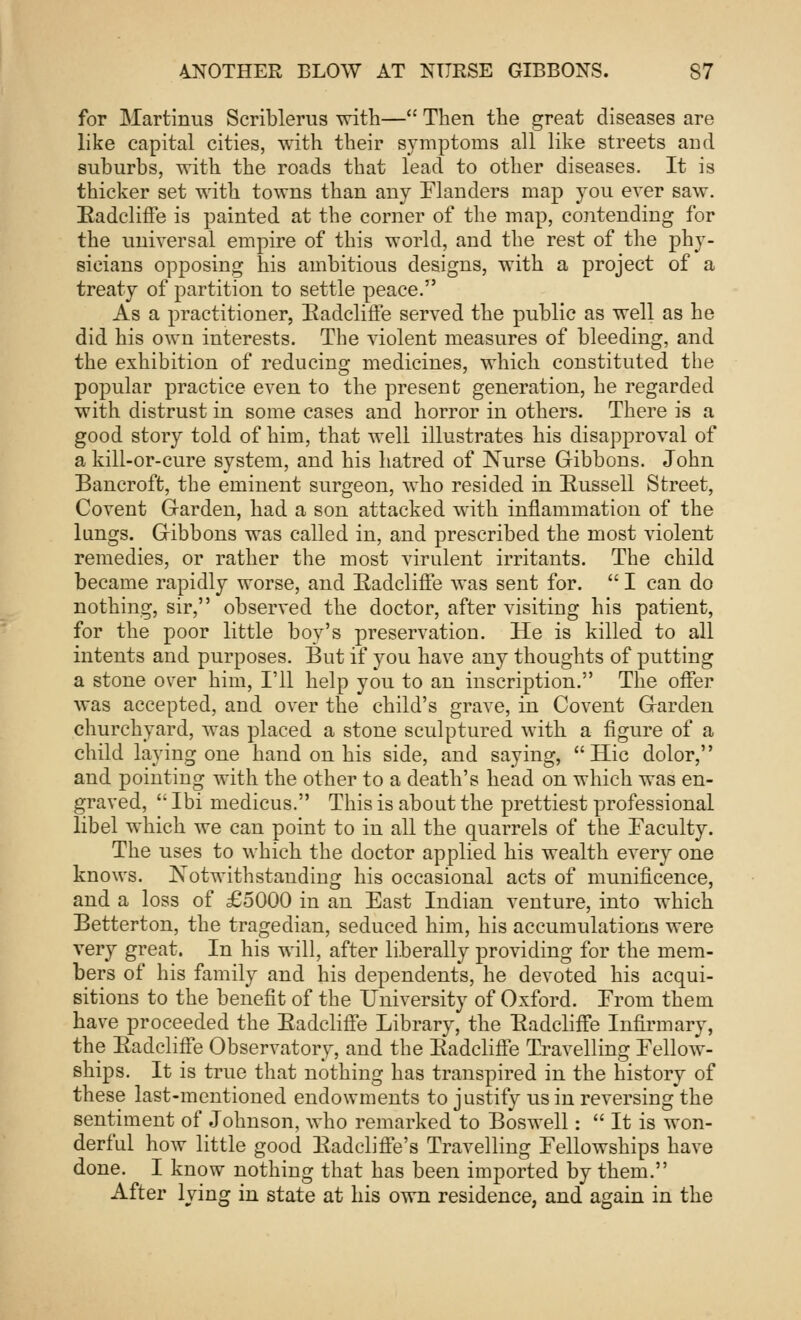 for Martinus Scriblerus with— Then the great diseases are like capital cities, with their symptoms all like streets aDd suburbs, with the roads that lead to other diseases. It is thicker set with towns than any Flanders map you ever saw. Eadcliffe is painted at the corner of the map, contending for the universal empire of this world, and the rest of the phy- sicians opposing his ambitious designs, with a project of a treaty of partition to settle peace. As a practitioner, Badcliife served the public as well as he did his own interests. The violent measures of bleeding, and the exhibition of reducing medicines, which constituted the popular practice even to the present generation, he regarded with distrust in some cases and horror in others. There is a good story told of him, that well illustrates his disapproval of a kill-or-cure system, and his hatred of Nurse Gibbons. John Bancroft, the eminent surgeon, who resided in Eussell Street, Covent Garden, had a son attacked with inflammation of the lungs. Gibbons was called in, and prescribed the most violent remedies, or rather the most virulent irritants. The child became rapidly worse, and Eadcliffe was sent for.  I can do nothing, sir, observed the doctor, after visitiug his patient, for the poor little boy's preservatiou. He is killed to all intents and purposes. But if you have any thoughts of putting a stone o\rer him, I'll help you to an inscription. The offer was accepted, and over the child's grave, in Covent Garden churchyard, was placed a stone sculptured with a figure of a child laying one hand on his side, and saying, Hie dolor, and pointing with the other to a death's head on which was en- graved,  Ibi medicus. This is about the prettiest professional libel which we can point to in all the quarrels of the Faculty. The uses to which the doctor applied his wealth every one knows. Notwithstanding his occasional acts of munificence, and a loss of £5000 in an East Indian venture, into which Betterton, the tragedian, seduced him, his accumulations were very great. In his will, after liberally providing for the mem- bers of his family and his dependents, he devoted his acqui- sitions to the benefit of the University of Oxford. From them have proceeded the Eadcliffe Library, the Eadcliffe Infirmary, the Eadcliffe Observatory, and the Eadcliffe Travelling Fellow- ships. It is true that nothing has transpired in the history of these last-mentioned endowments to justify us in reversing the sentiment of Johnson, who remarked to Boswell:  It is won- derful how little good Eadcliffe's Travelling Fellowships have done. I know nothing that has been imported by them. After lying in state at his own residence, and again in the