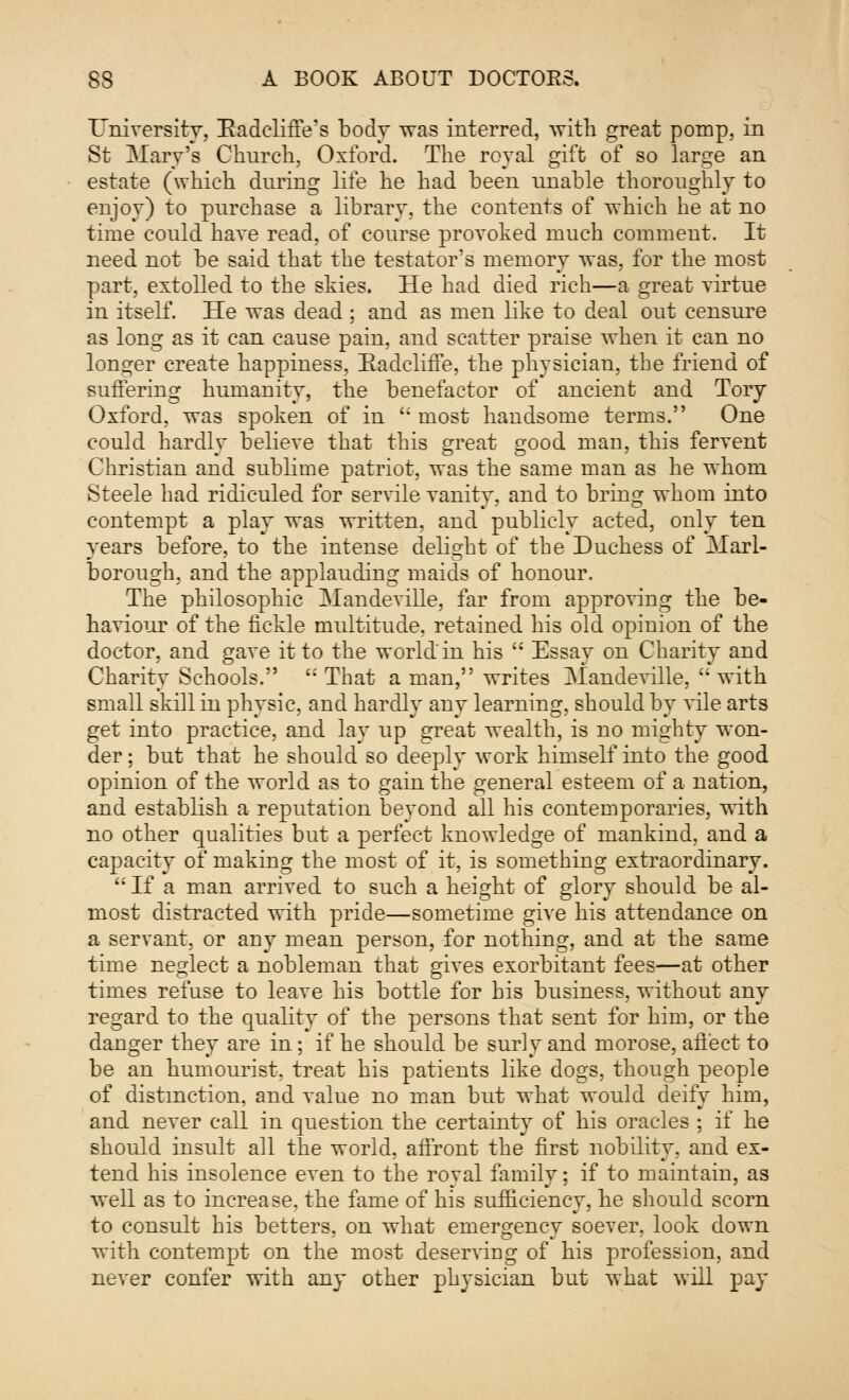 University, Radeliffe's body was interred, with great pomp, in St Mary's Church, Oxford. The royal gift of so large an estate (which during life he had been unable thoroughly to enjoy) to purchase a library, the contents of -which he at no time could have read, of course provoked much comment. It need not be said that the testator's memory was, for the most part, extolled to the skies. He had died rich—a great virtue in itself. He was dead ; and as men like to deal out censure as long as it can cause pain, and scatter praise when it can no longer create happiness, Eadcliffe, the physician, the friend of suffering humanity, the benefactor of ancient and Tory Oxford, was spoken of in  most handsome terms. One could hardly believe that this great good man, this fervent Christian and sublime patriot, was the same man as he whom Steele had ridiculed for servile vanity, and to bring whom into contempt a play was written, and publicly acted, only ten years before, to the intense delight of the Duchess of Marl- borough, and the applauding maids of honour. The philosophic Mandeville, far from approving the be- haviour of the fickle multitude, retained his old opinion of the doctor, and gave it to the world'in his  Essay on Charity and Charity Schools.  That a man, writes Mandeville,  with small skill in physic, and hardly any learning, should by vile arts get into practice, and lay up great wealth, is no mighty won- der ; but that he should so deeply work himself into the good opinion of the world as to gain the general esteem of a nation, and establish a reputation beyond all his contemporaries, with no other qualities but a perfect knowledge of mankind, and a capacity of making the most of it, is something extraordinary.  If a man arrived to such a height of glory should be al- most distracted with pride—sometime give his attendance on a servant, or any mean person, for nothing, and at the same time neglect a nobleman that gives exorbitant fees—at other times refuse to leave his bottle for his business, without any regard to the quality of the persons that sent for him, or the danger they are in; if he should be surly and morose, affect to be an humourist, treat his patients like dogs, though people of distinction, and value no man but what would deify him, and never call in question the certainty of his oracles ; if he should insult all the world, affront the first nobility, and ex- tend his insolence even to the royal family; if to maintain, as well as to increase, the fame of his sufficiency, he should scorn to consult his betters, on what emergency soever, look down with contempt on the most deserving of his profession, and never confer with any other physician but what will pay