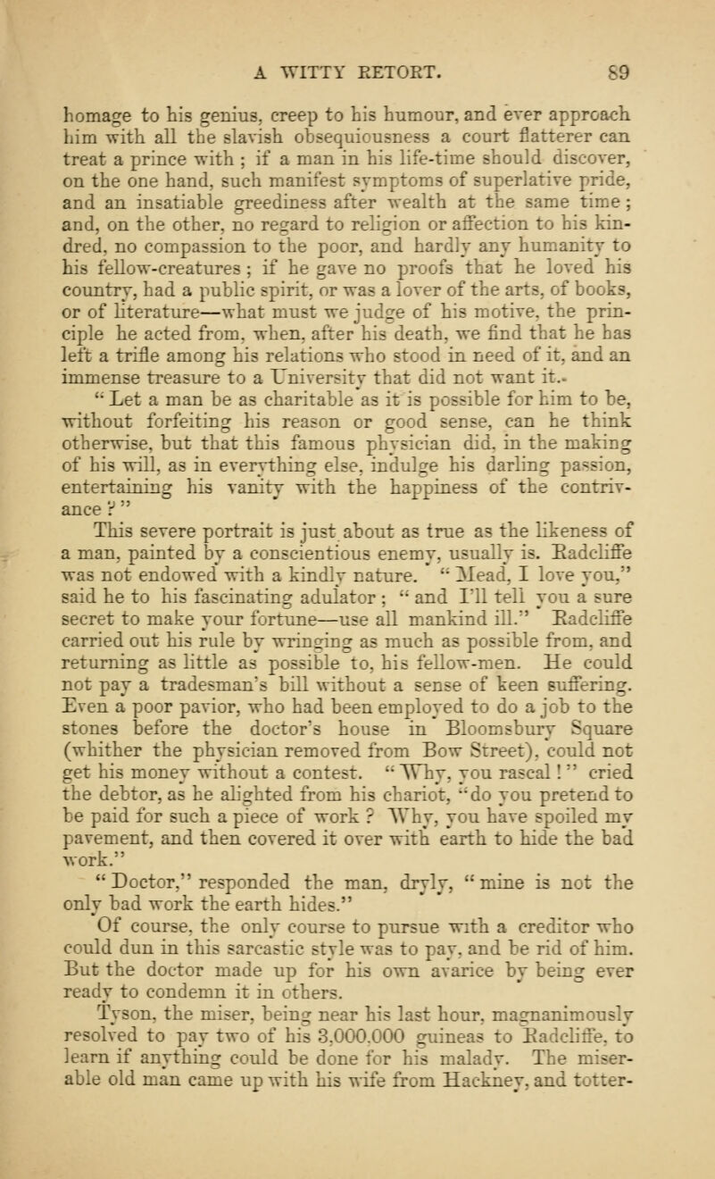 homage to his genius, creep to his humour, and ever approach him with all the slavish obsequiousness a court flatterer can treat a prince with ; if a man in his life-time should discover, on the one hand, such manifest symptoms of superlative pride, and an insatiable greediness after wealth at the same time; and, on the other, no regard to religion or affection to his kin- dred, no compassion to the poor, and hardly any humanity to his fellow-creatures ; if he gave no proofs that he loved his country, had a public spirit, or was a lover of the arts, of books, or of literature—what must we judge of his motive, the prin- ciple he acted from, when, after his death, we find that he has left a trifle among his relations who stood in need of it, and an immense treasure to a University that did not want it.- '• Let a man be as charitable as it is possible for him to be, without forfeiting his reason or good sense, can he think otherwise, but that this famous physician did. in the making of his will, as in everything else, indulge his darling passion, entertaining his vanity with the happiness of the contriv- ance ?  This severe portrait is just about as true as the likeness of a man, painted by a conscientious enemy, usually is. Radcliffe was not endowed* with a kindly nature. li 3Iead, I love you, said he to his fascinating adulator ; '; and 1*11 tell you a sure secret to make your fortune—use all mankind ill.*' Badcliffe carried out his rule by wringing as much as possible from, and returning as little as possible to, his fellow-men. He could not pay a tradesman's bill without a sense of keen suffering. Even a poor pavior, who had been employed to do a job to the stones before the doctor's house in Bloomsbury Square (whither the physician removed from Bow Street), could not get his money without a contest.  Why, you rascal! *' cried the debtor, as he alighted from his chariot, do you pretend to be paid for such a piece of work ? AYhy, you have spoiled my pavement, and then covered it over with earth to hide the bad work.  Doctor, responded the man, dryly, mine is not the only bad work the earth hides. Of course, the only course to pursue with a creditor who could dun in this sarcastic style was to pay, and be rid of him. But the doctor made up for his own avarice by being ever ready to condemn it in others. Tyson, the miser, being near his last hour, magnanimously resolved to pay two of his 3.000.000 guineas to Radclifie, to learn if anything could be done for his malady. The miser- able old man came up with his wife from Hackney, and totter-