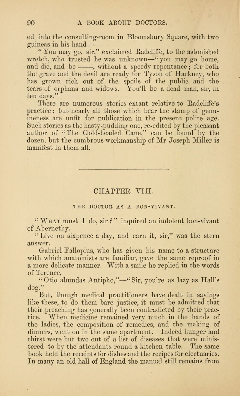 ed into the consulting-room in Bloomsbury Square, with two guineas in his hand—  You may go, sir, exclaimed Hadcliffe, to the astonished wretch, who trusted he was unknown—you may go home, and die, and be , without a speedy repentance; for both the grave and the devil are ready for Tyson of Hackney, who has grown rich out of the spoils of the public and the tears of orphans and widows. You'll be a dead man, sir, in ten days. There are numerous stories extant relative to Radcliffe's practice ; but nearly all those which bear the stamp of genu- ineness are unfit for publication in the present polite age. Such stories as the hasty-pudding one, re-edited by the pleasant author of  The Gold-headed Cane, can be found by the dozen, but the cumbrous workmanship of Mr Joseph Miller is manifest in them all. CHAPTEE VIII. THE DOCTOR AS A BON-YIVAKT.  What must I do, sir ?  inquired an indolent bon-vivant of Abernethy.  Live on sixpence a day, and earn it, sir, was the stern answer. Gabriel Eallopius, who has given his name to a structure with which anatomists are familiar, gave the same reproof in a more delicate manner. With a smile he replied in the words of Terence,  Otio abundas Antipho,—Sir, you're as lazy as Hall's dog. But, though medical practitioners have dealt in sayings like these, to do them bare justice, it must be admitted that their preaching has generally been contradicted by their prac- tice. When medicine remained very much in the hands of the ladies, the composition of remedies, and the making of dinners, went on in the same apartment. Indeed hunger and thirst were but two out of a list of diseases that were minis- tered to by the attendants round a kitchen table. The same book held the receipts for dishes and the recipes for electuaries. In many an old hall of England the manual still remains from