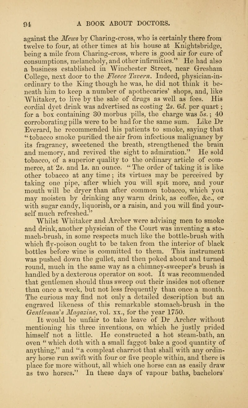 against the Mews by Charing-cross, who is certainly there from twelve to four, at other times at his house at Knightsbridge, being a mile from Charing-cross, where is good air for cure of consumptions, melancholy, and other infirmities. He had also a business established in Winchester Street, near G-resham College, next door to the Fleece Tavern. Indeed, physician-in- ordinary to the King though he was, he did not think it be- neath him to keep a number of apothecaries' shops, and, like Whitaker, to live by the sale of drugs as well as fees. His cordial dyet drink was advertised as costing 2s. (5d. per quart; for a box containing 30 morbus pills, the charge was 5s.; 40 corroborating pills were to be had for the same sum. Like Dr Everard, he recommended his patients to smoke, saying that '; tobacco smoke purified the air from infectious malignancy by its fragrancy, sweetened the breath, strengthened the brain and memory, and revived the sight to admiration. He sold tobacco, of a superior quality to the ordinary article of com- merce, at 2s. and Is. an ounce.  The order of taking it is like other tobacco at any time; its virtues may be perceived by taking one pipe, after which you will spit more, and your mouth will be dryer than after common tobacco, which you may moisten by drinking any warm drink, as coffee, &c, or with sugar candy, liquorish, or a raisin, and you will find your- self much refreshed. Whilst Whitaker and Archer were advising men to smoke and drink, another physician of the Court was inventing a sto- mach-brush, in some respects much like the bottle-brush with which fly-poison ought to be taken from the interior of black bottles before wine is committed to them. This instrument was pushed down the gullet, and then poked about and turned round, much in the same way as a chimney-sweeper's brush is handled by a dexterous operator on soot. It was recommended that gentlemen should thus sweep out their insides not oftener than once a week, but not less frequently than once a month. The curious may find not only a detailed description but an engraved likeness of this remarkable stomach-brush in the Gentleman's Magazine, vol. xx., for the year 1750. It would be unfair to take leave of Dr Archer without mentioning his three inventions, on which he justly prided himself not a little. He constructed a hot steam-bath, an oven  which doth with a small faggot bake a good quantity of anything, and a compleat charriot that shall with any ordin- ary horse run swift with four or five people within, and there is place for more without, all which one horse can as easily draw as two horses. In these days of vapour baths, bachelors'