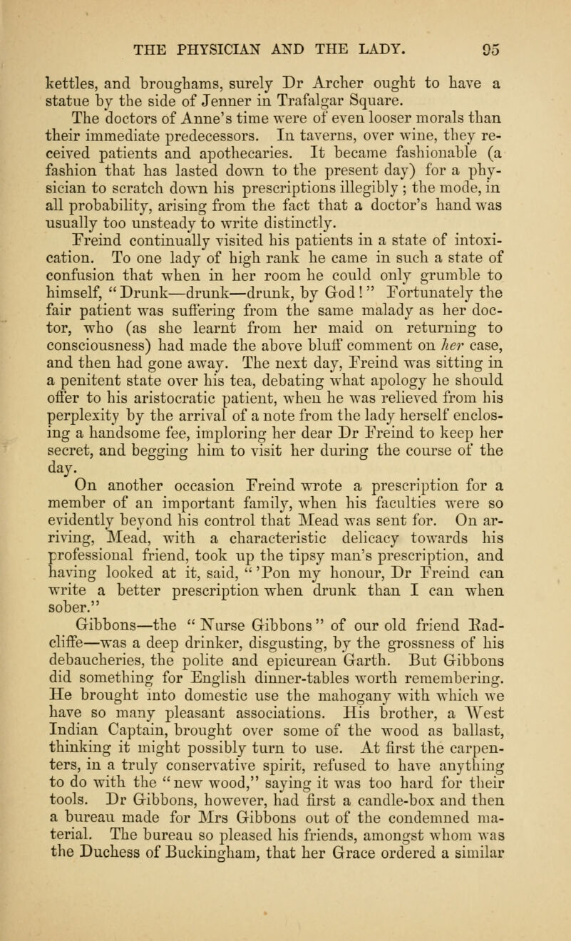 kettles, and broughams, surely Dr Archer ought to have a statue by the side of Jenner in Trafalgar Square. The doctors of Anne's time were of even looser morals than their immediate predecessors. In taverns, over wine, they re- ceived patients and apothecaries. It became fashionable (a fashion that has lasted down to the present day) for a phy- sician to scratch down his prescriptions illegibly ; the mode, in all probability, arising from the fact that a doctor's hand was usually too unsteady to write distinctly. Freind continually visited his patients in a state of intoxi- cation. To one lady of high rank he came in such a state of confusion that when in her room he could only grumble to himself,  Drunk—drunk—drunk, by God !  Fortunately the fair patient was suffering from the same malady as her doc- tor, who (as she learnt from her maid on returning to consciousness) had made the above bluff comment on her case, and then had gone away. The next day, Freind was sitting in a penitent state over his tea, debating what apology he should offer to his aristocratic patient, when he was relieved from his perplexity by the arrival of a note from the lady herself enclos- ing a handsome fee, imploring her dear Dr Freind to keep her secret, and begging him to visit her during the course of the day. On another occasion Freind wrote a prescription for a member of an important family, when his faculties were so evidently beyond his control that Mead was sent for. On ar- riving, Mead, with a characteristic delicacy towards his professional friend, took up the tipsy man's prescription, and having looked at it, said, 'Pon my honour, Dr Freind can write a better prescription when drunk than I can when sober. Gibbons—the Nurse Gibbons of our old friend Ead- cliffe—was a deep drinker, disgusting, by the grossness of his debaucheries, the polite and epicurean Garth. But Gibbons did something for English dinner-tables worth remembering. He brought into domestic use the mahogany with which we have so many pleasant associations. His brother, a West Indian Captain, brought over some of the wood as ballast, thinking it might possibly turn to use. At first the carpen- ters, in a truly conservative spirit, refused to have anything to do with the new wood, saying it was too hard for their tools. Dr Gibbons, however, had first a candle-box and then a bureau made for Mrs Gibbons out of the condemned ma- terial. The bureau so pleased his friends, amongst whom was the Duchess of Buckingham, that her Grace ordered a similar