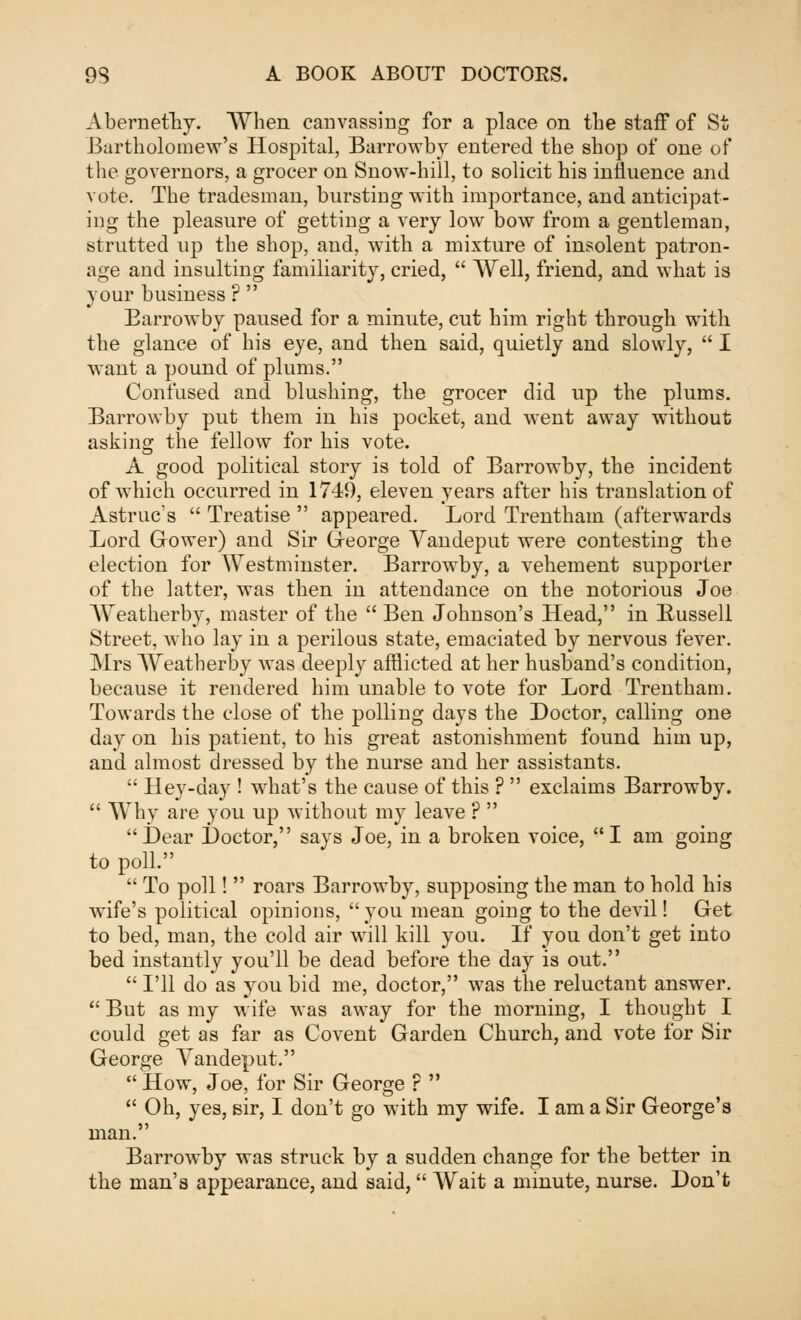 Abernefhy. When canvassing for a place on the staff of St Bartholomew's Hospital, Barrowby entered the shop of one of the governors, a grocer on Snow-hill, to solicit his influence and vote. The tradesman, burstiDg with importance, and anticipat- ing the pleasure of getting a very low bow from a gentleman, strutted up the shop, and, with a mixture of insolent patron- age and insulting familiarity, cried,  Well, friend, and what is your business ?  Barrowby paused for a minute, cut him right through with the glance of his eye, and then said, quietly and slowly,  I want a pound of plums. Confused and blushing, the grocer did up the plums. Barrowby put them in his pocket, and went away without asking the fellow for his vote. A good political story is told of Barrowby, the incident of which occurred in 1749, eleven years after his translation of Astruc's  Treatise  appeared. Lord Trentham (afterwards Lord Grower) and Sir George Vandeput were contesting the election for Westminster. Barrowby, a vehement supporter of the latter, was then in attendance on the notorious Joe Weatherby, master of the  Ben Johnson's Head, in Russell Street, who lay in a perilous state, emaciated by nervous fever. Mrs Weatberby was deeply afflicted at her husband's condition, because it rendered him unable to vote for Lord Trentham. Towards the close of the polling days the Doctor, calling one day on his patient, to his great astonishment found him up, and almost dressed by the nurse and her assistants.  Hey-day ! what's the cause of this ?  exclaims Barrowby.  Why are you up without my leave ?  Dear Doctor, says Joe, in a broken voice, I am going to poll.  To poll!  roars Barrowby, supposing the man to hold his wife's political opinions, you mean going to the devil! Get to bed, man, the cold air will kill you. If you don't get into bed instantly you'll be dead before the day is out.  I'll do as you bid me, doctor, was the reluctant answer.  But as my wife was away for the morning, I thought I could get as far as Covent Garden Church, and vote for Sir George Vandeput.  How, Joe, for Sir George r   Oh, yes, sir, I don't go with my wife. I am a Sir George's man. Barrowby was struck by a sudden change for the better in the man's appearance, and said, Wait a minute, nurse. Don't