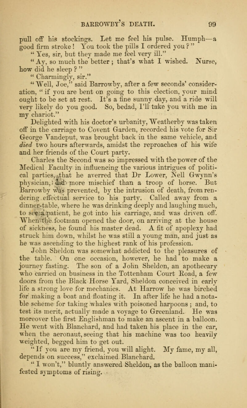 pull off his stockings. Let me feel his pulse. Humph—a good firm stroke ! You took the pills I ordered you ?   Yes, sir, but they made me feel very ill.  Ay, so much the better ; that's what I wished. Nurse, how did he sleep ?   Charmingly, sir. Well, Joe, said Barrowby, after a few seconds' consider- ation,  if you are bent on going to this election, your mind ought to be set at rest. It's a fine sunny day, and a ride will very likely do you good. So, bedad, I'll take you with me in my chariot. Delighted with his doctor's urbanity, Weatherby was taken off in the carriage to Covent Garden, recorded his vote for Sir George Yandeput, was brought back in the same vehicle, and died two hours afterwards, amidst the reproaches of his wife and her friends of the Court party. Charles the Second was so impressed with the power of the Medical Faculty in influencing the various intrigues of politi- cal parties, 4hat he averred that Dr Lower, Nell Gwynn's physician,; to' more mischief than a troop of horse. But Barrowby Was prevented, by the intrusion of death, from ren- dering effectual service to his party. Called away from a dinner-table, where he was drinking deeply and laughing much, to see;a .patient, he got into his carriage, and was driven off. When the.footman opened the door, on arriving at the house of sickness, he found his master dead. A fit of apoplexy had struck him down, whilst he was still a young man, and just as he was ascending to the highest rank of his profession. John Sheldon was somewhat addicted to the pleasures of the table. On one occasion, however, he had to make a journey fasting. The son of a John Sheldon, an apothecary who carried on business in the Tottenham Court Eoad, a few doors from the Black Horse Yard, Sheldon conceived in early life a strong love for mechanics. At Harrow he was birched for' making a boat and floating it. In after life he had a nota- ble scheme for taking whales with poisoned harpoons ; and, to test its merit, actually made a voyage to Greenland. He was moreover the first Englishman to make an ascent in a balloon. He went with Blanchard, and had taken his place in the car, when the aeronaut, seeing that his machine was too heavily weighted, begged him to get out.  If you are my friend, you will alight. My fame, my all, depends on success, exclaimed Blanchard.  I won't, bluntly answered Sheldon, as the balloon mani- fested symptoms of rising. •