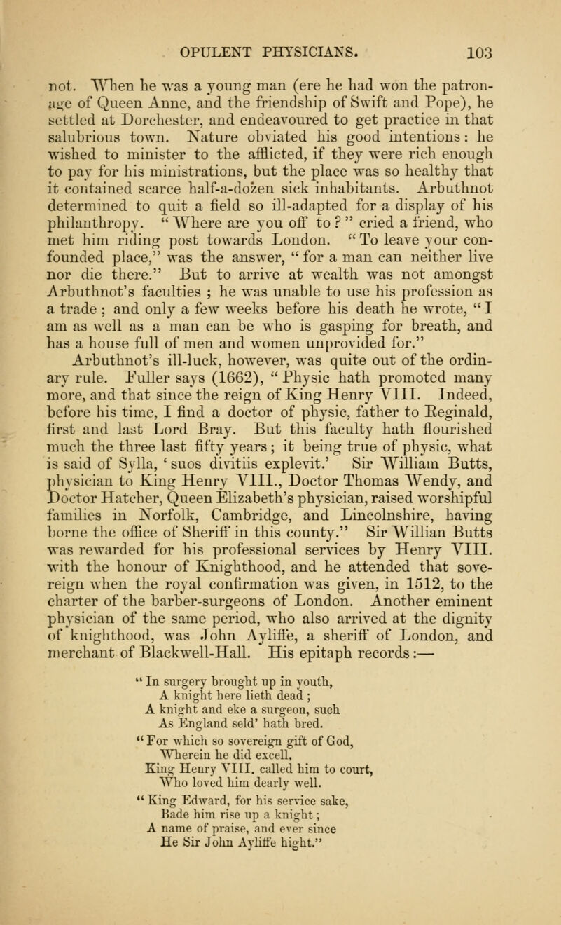 not. When he was a young man (ere he had won the patron- age of Queen Anne, and the friendship of Swift and Pope), he settled at Dorchester, and endeavoured to get practice in that salubrious town. JSature obviated his good intentions: he wished to minister to the afflicted, if they were rich enough to pay for his ministrations, but the place was so healthy that it contained scarce half-a-dozen sick inhabitants. Arbuthnot determined to quit a field so ill-adapted for a display of his philanthropy.  Where are you off to ?  cried a friend, who met him riding post towards London. To leave your con- founded place, was the answer,  for a man can neither live nor die there. But to arrive at wealth was not amongst Arbuthnot's faculties ; he was unable to use his profession as a trade ; and only a few weeks before his death he wrote,  I am as well as a man can be who is gasping for breath, and has a house full of men and women unprovided for. Arbuthnot's ill-luck, however, was quite out of the ordin- ary rule. Fuller says (1662), Physic hath promoted many more, and that since the reign of King Henry VIII. Indeed, before his time, I find a doctor of physic, father to Reginald, first and last Lord Bray. But this faculty hath flourished much the three last fifty years; it being true of physic, what is said of Sylla, ' suos divitiis explevit.' Sir William Butts, physician to King Henry VIII., Doctor Thomas Wendy, and Doctor Hatcher, Queen Elizabeth's physician, raised worshipful families in Xorfolk, Cambridge, and Lincolnshire, having borne the office of Sheriff in this county. Sir Willian Butts was rewarded for his professional services by Henry VIII. with the honour of Knighthood, and he attended that sove- reign when the royal confirmation was given, in 1512, to the charter of the barber-surgeons of London. Another eminent physician of the same period, who also arrived at the dignity of knighthood, was John AylifFe, a sheriff of London, and merchant of Blackwell-Hall. His epitaph records:—  In surgery brought up in youth, A knight here lieth dead ; A knight and eke a surgeon, such As England seld' hath bred.  For which so sovereign gift of God, Wherein he did exeell, King Henry VIII. called him to court, Who loved him dearly well.  King Edward, for his service sake, Bade him rise up a knight; A name of praise, and ever since He Sir John Aylitie bight.