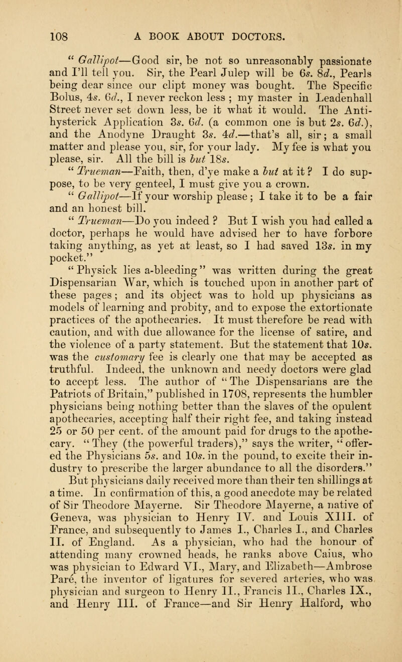  Gallipot—Good sir, he not so unreasonably passionate and I'll tell you. Sir, the Pearl Julep will be 6s. 8d., Pearls being dear since our clipt money was bought. The Specific Bolus, 45. GcL, I never reckon less ; my master in Leadenhall Street never set down less, be it what it would. The Anti- hysterick Application 3s. 6d. (a common one is but 25. 6d.), and the Anodyne Draught 3*. 4d.—that's all, sir; a small matter and please you, sir, for your lady. My fee is what you please, sir. All the bill is but 18s.  Trueman—Faith, then, d'ye make a but at it ? I do sup- pose, to be very genteel, I must give you a crown.  Gallipot—If your worship please; I take it to be a fair and an honest bill.  Trueman—Do you indeed ? But I wish you had called a doctor, perhaps he would have advised her to have forbore taking anything, as yet at least, so I had saved 13s. in my pocket.  Physick lies a-bleeding was written during the great Dispensarian War, which is touched upon in another part of these pages; and its object was to hold up physicians as models of learning and probity, and to expose the extortionate practices of the apothecaries. It must therefore be read with caution, and with due allowance for the license of satire, and the violence of a party statement. But the statement that 10s. was the customary fee is clearly one that may be accepted as truthful. Indeed, the unknown and needy doctors were glad to accept less. The author of  The Dispensarians are the Patriots of Britain, published in 1708, represents the humbler physicians being nothing better than the slaves of the opulent apothecaries, accepting half their right fee, and taking instead 25 or 50 per cent, of the amount paid for drugs to the apothe- cary. They (the powerful traders), says the writer, offer- ed the Physicians 5s. and 10s. in the pound, to excite their in- dustry to prescribe the larger abundance to all the disorders. But physicians daily received more than their ten shillings at a time. In confirmation of this, a good anecdote may be related of Sir Theodore Mayerne. Sir Theodore May erne, a native of Geneva, was physician to Henry IV. and Louis XIII. of Prance, and subsequently to James I., Charles I., and Charles II. of England. As a physician, who had the honour of attending many crowned heads, he ranks above Caius, who was physician to Edward VI., Mary, and Elizabeth—Ambrose Pare, the inventor of ligatures for severed arteries, who was physician and surgeon to Henry II., Prancis II., Charles IX., and Henry III. of Prance—and Sir Henry Halford, who