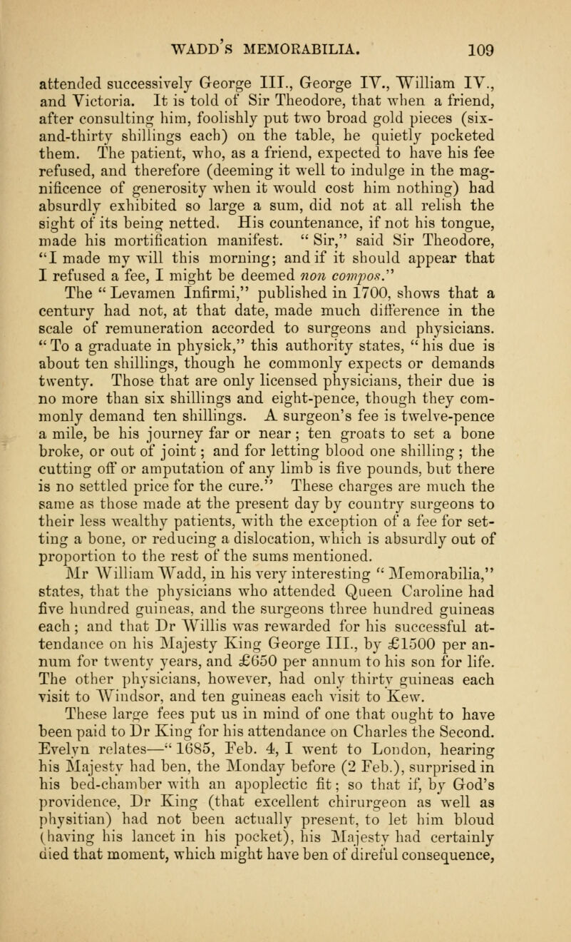 attended successively George III., George IV., William IV., and Victoria. It is told of Sir Theodore, that when a friend, after consulting him, foolishly put two broad gold pieces (six- and-thirty shillings each) on the table, he quietly pocketed them. The patient, who, as a friend, expected to have his fee refused, and therefore (deeming it well to indulge in the mag- nificence of generosity when it would cost him nothing) had absurdly exhibited so large a sum, did not at all relish the sight of its being netted. His countenance, if not his tongue, made his mortification manifest.  Sir, said Sir Theodore, I made my will this morning; and if it should appear that I refused a fee, I might be deemed non compos The  Levamen Infirmi, published in 1700, shows that a century had not, at that date, made much difference in the scale of remuneration accorded to surgeons and physicians. * To a graduate in physick, this authority states,  his due is about ten shillings, though he commonly expects or demands twenty. Those that are only licensed physicians, their due is no more than six shillings and eight-pence, though they com- monly demand ten shillings. A surgeon's fee is twelve-pence a mile, be his journey far or near; ten groats to set a bone broke, or out of joint; and for letting blood one shilling; the cutting off or amputation of any limb is five pounds, but there is no settled price for the cure. These charges are much the same as those made at the present day by country surgeons to their less wealthy patients, with the exception of a fee for set- ting a bone, or reducing a dislocation, which is absurdly out of proportion to the rest of the sums mentioned. Mr William Wadd, in his very interesting  Memorabilia, states, that the physicians who attended Queen Caroline had five hundred guineas, and the surgeons three hundred guineas each; and that Dr Willis was rewarded for his successful at- tendance on his Majesty King George III., by £1500 per an- num for twenty years, and £650 per annum to his son for life. The other physicians, however, had only thirty guineas each visit to Windsor, and ten guineas each visit to Kew. These large fees put us in mind of one that ought to have been paid to Dr King for his attendance on Charles the Second. Evelyn relates—;' 16S5, Feb. 4, I went to London, hearing his Majesty had ben, the Monday before (2 Feb.), surprised in his bed-chamber with an apoplectic fit; so that if, by God's providence, Dr King (that excellent chirurgeon as well as physitian) had not been actually present, to let him bloud (having his lancet in his pocket), his Majesty had certainly died that moment, which might have ben of direful consequence,