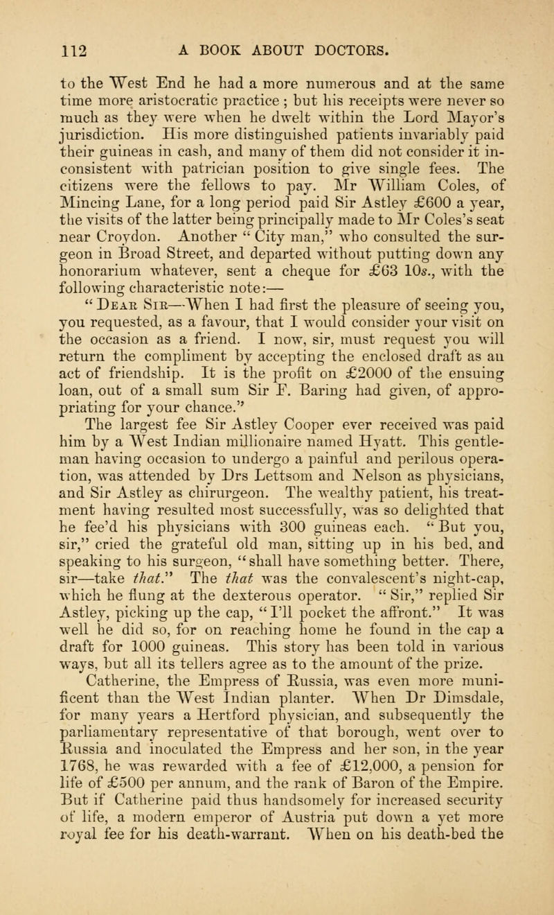 to the West End he had a more numerous and at the same time more aristocratic practice ; but his receipts were never so much as they were when he dwelt within the Lord Major's jurisdiction. His more distinguished patients invariably paid their guineas in cash, and many of them did not consider it in- consistent with patrician position to give single fees. The citizens were the fellows to pay. Mr William Coles, of Mincing Lane, for a long period paid Sir Astley £600 a year, the visits of the latter being principally made to Mr Coles's seat near Croydon. Another  City man, who consulted the sur- geon in Broad Street, and departed without putting down any honorarium whatever, sent a cheque for £63 10s., with the following characteristic note:—  Dear Sir—When I had first the pleasure of seeing you, you requested, as a favour, that I would consider your visit on the occasion as a friend. I now, sir, must request you will return the compliment by accepting the enclosed draft as an act of friendship. It is the profit on £2000 of the ensuing loan, out of a small sum Sir F. Baring had given, of appro- priating for your chance. The largest fee Sir Astley Cooper ever received was paid him by a West Indian millionaire named Hyatt. This gentle- man having occasion to undergo a painful and perilous opera- tion, was attended by Drs Lettsom and Xelson as physicians, and Sir Astley as chirurgeon. The wealthy patient, his treat- ment having resulted most successfully, was so delighted that he fee'd his physicians with 300 guineas each.  But you, sir, cried the grateful old man, sitting up in his bed, and speaking to his surgeon, shall have something better. There, sir—take that.' The that was the convalescent's night-cap, which he flung at the dexterous operator.  Sir, replied Sir Astley, picking up the cap,  I'll pocket the affront. It was well he did so, for on reaching home he found in the cap a draft for 1000 guineas. This story has been told in various ways, but all its tellers agree as to the amount of the prize. Catherine, the Empress of Russia, was even more muni- ficent than the West Indian planter. When Dr Dimsdale, for many years a Hertford physician, and subsequently the parliamentary representative of that borough, went over to Russia and inoculated the Empress and her son, in the year 1768, he was rewarded with a fee of £12,000, a pension for life of £500 per annum, and the rank of Baron of the Empire. But if Catherine paid thus handsomely for increased security of life, a modern emperor of Austria put down a yet more royal fee for his death-warrant. When on his death-bed the