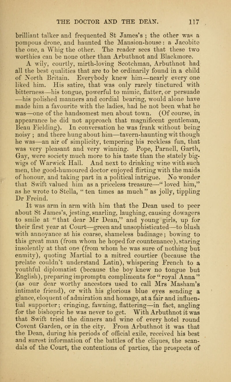 brilliant talker and frequented St James's ; the other was a pompous drone, and haunted the Mansion-house: a Jacobite the one, a Whig the other. The reader sees that these two worthies can be none other than Arbuthnot and Blackmore. A wily, courtly, mirth-loving Scotchman, Arbuthnot had all the best qualities that are to be ordinarily found in a child of Xorth Britain. Everybody knew him—nearly every one liked him. His satire, that was only rarely tinctured with bitterness—his tongue, powerful to mimic, flatter, or persuade —his polished manners and cordial bearing, would alone have made him a favourite with the ladies, had he not been what he was—one of the handsomest men about town. (Of course, in appearance he did not approach that magnificent gentleman, Beau Fielding). In conversation he was frank without being noisy ; and there hung about him—tavern-haunting wit though he was—an air of simplicity, tempering his reckless fun, that was very pleasant and very winning. Pope, Parnell, Garth, Gray, were society much more to his taste than the stately big- wigs of Warwick Hall. And next to drinking wine with such men, the good-humoured doctor enjoyed flirting with the maids of honour, and taking part in a political intrigue. JSo wonder that Swift valued him as a priceless treasure— loved him, as he wrote to Stella,  ten times as much as jolly, tippling Dr Freind. It was arm in arm with him that the Dean used to peer about St James's, jesting, snarling, laughing, causing dowagers to smile at that dear Mr Dean, and young girls, up for their first year at Court—green and unsophisticated—to blush with annoyance at his coarse, shameless badinage; bowing to this great man (from whom he hoped for countenance), staring insolently at that one (from whom he was sure of nothing but enmity), quoting Martial to a mitred courtier (because the prelate couldn't understand Latin), whispering French to a youthful diplomatist (because the boy knew no tongue but English), preparing impromptu compliments for royal Anna (as our dear worthy ancestors used to call Mrs Masham's intimate friend), or with his glorious blue eyes sending a glance, eloquent of admiration and homage, at a fair and influen- tial supporter; cringing, fawning, flattering—in fact, angling for the bishopric he was never to get. With Arbuthnot it was that Swift tried the dinners and wine of every hotel round Covent Garden, or in the city. From Arbuthnot it was that the Dean, during his periods of official exile, received his best and surest information of the battles of the cliques, the scan- dals of the Court, the contentions of parties, the prospects of