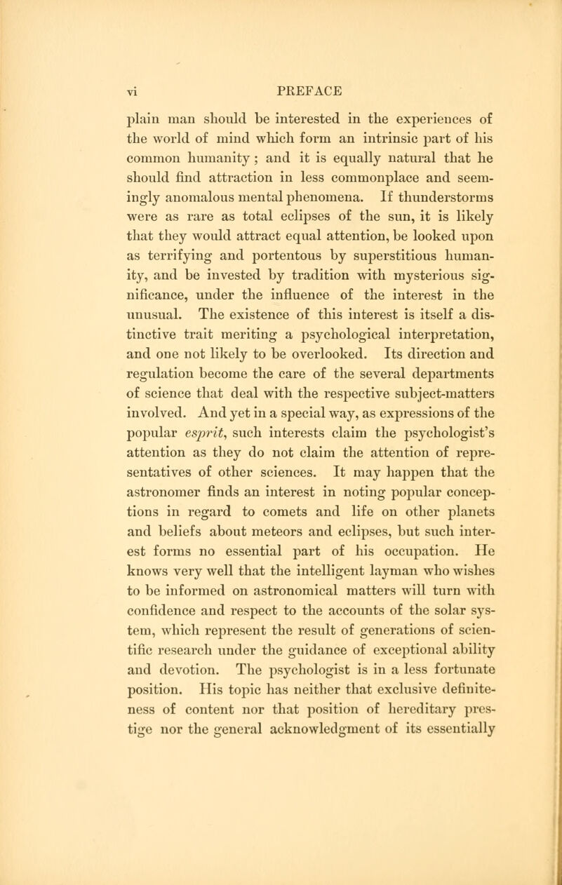 plain man should be interested in the experiences of the world of mind which form an intrinsic part of his common humanity; and it is equally natural that he should find attraction in less commonplace and seem- ingly anomalous mental phenomena. If thunderstorms were as rare as total eclipses of the sun, it is likely that they would attract equal attention, be looked upon as terrifying and portentous by superstitious human- ity, and be invested by tradition with mysterious sig- nificance, under the influence of the interest in the unusual. The existence of this interest is itself a dis- tinctive trait meriting a psychological interpretation, and one not likely to be overlooked. Its direction and regulation become the care of the several departments of science that deal with the respective subject-matters involved. And yet in a special way, as expressions of the popular esprit, such interests claim the psychologist's attention as they do not claim the attention of repre- sentatives of other sciences. It may happen that the astronomer finds an interest in noting popular concep- tions in regard to comets and life on other planets and beliefs about meteors and eclipses, but such inter- est forms no essential part of his occupation. He knows very well that the intelligent layman who wishes to be informed on astronomical matters will turn with confidence and respect to the accounts of the solar sys- tem, which represent the result of generations of scien- tific research under the guidance of exceptional ability and devotion. The psychologist is in a less fortunate position. His topic has neither that exclusive definite- ness of content nor that position of hereditary pres- tige nor the general acknowledgment of its essentially