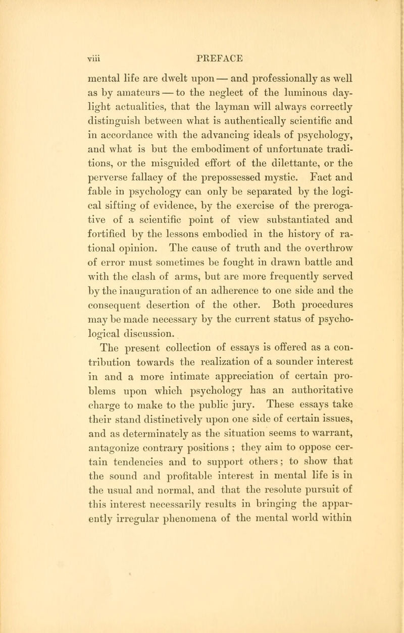 mental life are dwelt upon — and professionally as well as by amateurs — to the neglect of the luminous day- light actualities, that the layman will always correctly distinguish between what is authentically scientific and in accordance with the advancing ideals of psychology, and what is but the embodiment of unfortunate tradi- tions, or the misguided effort of the dilettante, or the perverse fallacy of the prepossessed mystic. Fact and fable in psychology can only be separated by the logi- cal sifting of evidence, by the exercise of the preroga- tive of a scientific point of view substantiated and fortified by the lessons embodied in the history of ra- tional opinion. The cause of truth and the overthrow of error must sometimes be fought in drawn battle and with the clash of arms, but are more frequently served by the inauguration of an adherence to one side and the consequent desertion of the other. Both procedures may be made necessary by the current status of psycho- logical discussion. The present collection of essays is offered as a con- tribution towards the realization of a sounder interest in and a more intimate appreciation of certain pro- blems upon which psychology has an authoritative charge to make to the public jury. These essays take their stand distinctively upon one side of certain issues, and as determinately as the situation seems to warrant, antagonize contrary positions ; they aim to oppose cer- tain tendencies and to support others; to show that the sound and profitable interest in mental life is in the usual and normal, and that the resolute pursuit of this interest necessarily results in bringing the appar- ently irregular phenomena of the mental world within