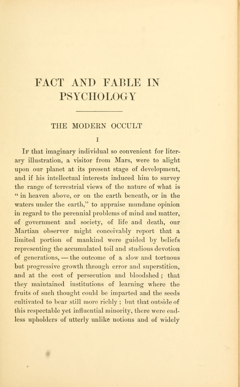 FACT AND FABLE IN PSYCHOLOGY THE MODERN OCCULT If that imaginary individual so convenient for liter- ary illustration, a visitor from Mars, were to alight upon our planet at its present stage of development, and if his intellectual interests induced him to survey the range of terrestrial views of the nature of what is  in heaven above, or on the earth beneath, or in the waters under the earth, to appraise mundane opinion in regard to the perennial problems of mind and matter, of government and society, of life and death, our Martian observer might conceivably report that a limited portion of mankind were guided by beliefs representing the accumulated toil and studious devotion of generations,—the outcome of a slow and tortuous but progressive growth through error and superstition, and at the cost of persecution and bloodshed ; that they maintained institutions of learning where the fruits of such thought could be imparted and the seeds cultivated to bear still more richly ; but that outside of this respectable yet influential minority, there were end- less upholders of utterly unlike notions and of widely