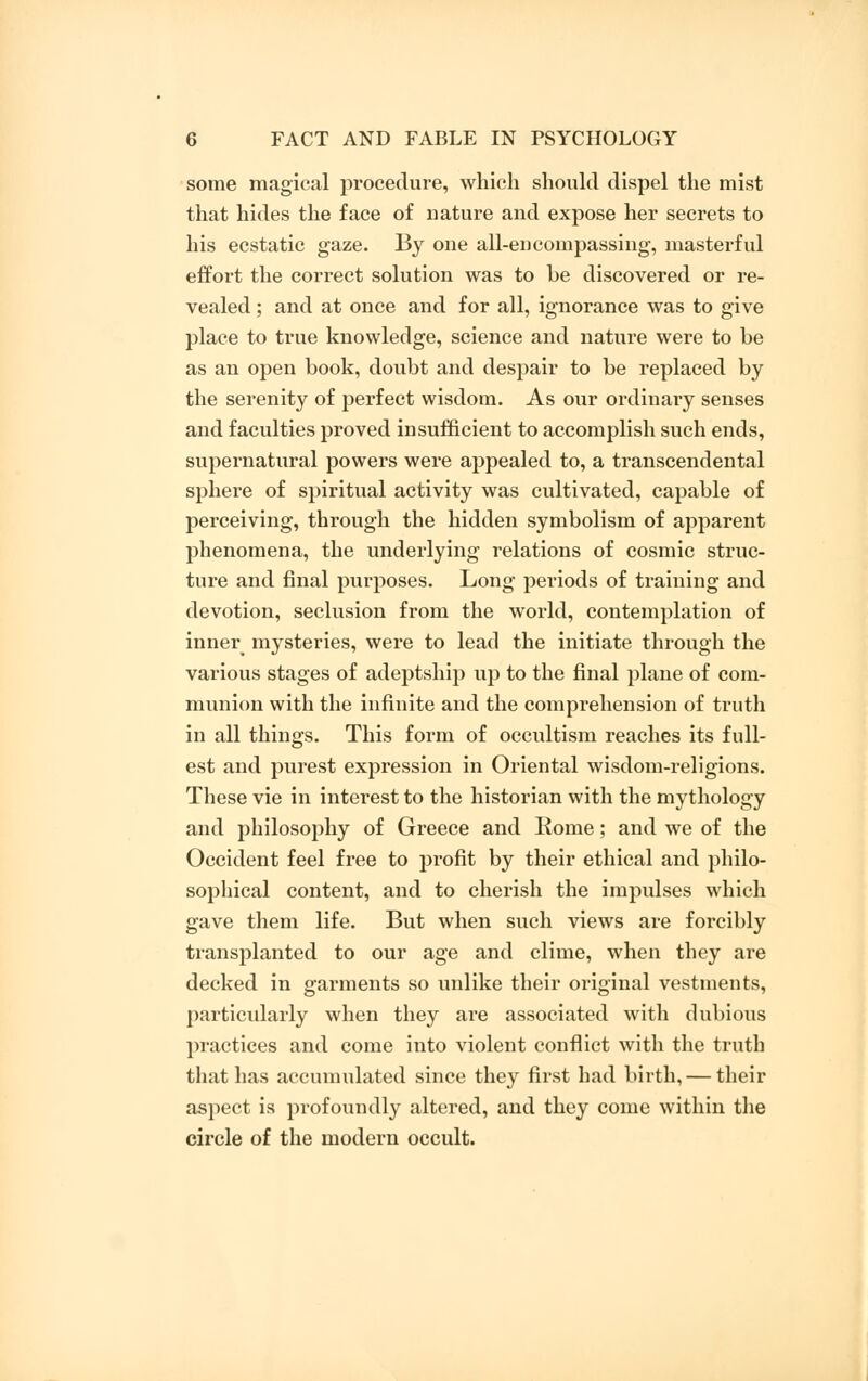 some magical procedure, which should dispel the mist that hides the face of nature and expose her secrets to his ecstatic gaze. By one all-encompassing, masterful effort the correct solution was to be discovered or re- vealed ; and at once and for all, ignorance was to give place to true knowledge, science and nature were to be as an open book, doubt and despair to be replaced by the serenity of perfect wisdom. As our ordinary senses and faculties proved insufficient to accomplish such ends, supernatural powers were appealed to, a transcendental sphere of spiritual activity was cultivated, capable of perceiving, through the hidden symbolism of apparent phenomena, the underlying relations of cosmic struc- ture and final purposes. Long periods of training and devotion, seclusion from the world, contemplation of inner mysteries, were to lead the initiate through the various stages of adeptship up to the final plane of com- munion with the infinite and the comprehension of truth in all things. This form of occultism reaches its full- est and purest expression in Oriental wisdom-religions. These vie in interest to the historian with the mythology and philosophy of Greece and Rome; and we of the Occident feel free to profit by their ethical and philo- sophical content, and to cherish the impulses which gave them life. But when such views are forcibly transplanted to our age and clime, when they are decked in garments so unlike their original vestments, particularly when they are associated with dubious practices and come into violent conflict with the truth that has accumulated since they first had birth, — their aspect is profoundly altered, and they come within the circle of the modern occult.