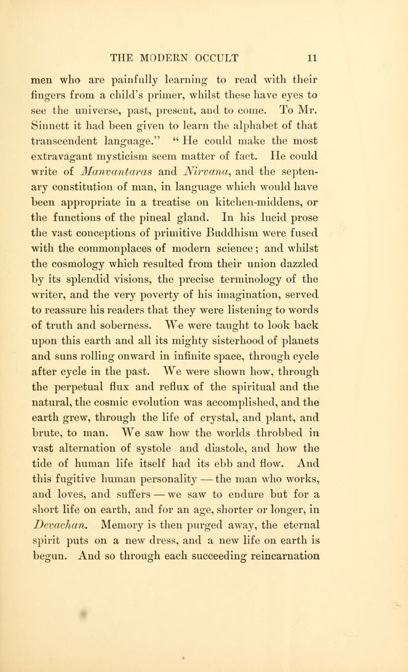 men who arc painfully learning to read with their fingers from a child's primer, whilst these have eyes to see the universe, past, present, and to come. To Mr. Sinnett it had been given to learn the alphabet of that transcendent language.  He could make the most extravagant mysticism seem matter of fact. He could write of Manvantaras and Nirvana, and the septen- ary constitution of man, in language which would have been appropriate in a treatise on kitchen-middens, or the functions of the pineal gland. In his lucid prose the vast conceptions of primitive Buddhism were fused with the commonplaces of modern science; and whilst the cosmology which resulted from their union dazzled by its splendid visions, the precise terminology of the writer, and the very poverty of his imagination, served to reassure his readers that they were listening to words of truth and soberness. We were taught to look back upon this earth and all its mighty sisterhood of planets and suns rolling onward in infinite space, through cycle after cycle in the past. We were shown how, through the perpetual flux and reflux of the spiritual and the natural, the cosmic evolution was accomplished, and the earth grew, through the life of crystal, and plant, and brute, to man. We saw how the worlds throbbed in vast alternation of systole and diastole, and how the tide of human life itself had its ebb and flow. And this fugitive human personality — the man who works, and loves, and suffers — we saw to endure but for a short life on earth, and for an age, shorter or longer, in Devachan. Memory is then purged away, the eternal spirit puts on a new dress, and a new life on earth is begun. And so through each succeeding reincarnation