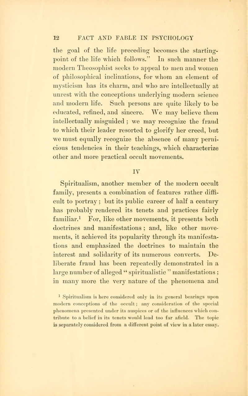 the goal of the life preceding becomes the starting- point of the life which follows. In such manner the modern Theosophist seeks to appeal to men and women of philosophical inclinations, for whom an element of mysticism has its charm, and who are intellectually at unrest with the conceptions underlying modern science and modern life. Such persons are quite likely to be educated, refined, and sincere. We may believe them intellectually misguided ; we may recognize the fraud to which their leader resorted to glorify her creed, but we must equally recognize the absence of many perni- cious tendencies in their teachings, which characterize other and more practical occult movements. IV Spiritualism, another member of the modern occult family, presents a combination of features rather diffi- cult to portray; but its public career of half a century has probably rendered its tenets and practices fairly familiar.1 For, like other movements, it presents both doctrines and manifestations ; and, like other move- ments, it achieved its popularity through its manifesta- tions and emphasized the doctrines to maintain the interest and solidarity of its numerous converts. De- liberate fraud has been repeatedly demonstrated in a large number of alleged  spiritualistic  manifestations ; in many more the very nature of the phenomena and 1 Spiritualism is here considered oidy in its general bearings upon modern conceptions of the occult; any consideration of the special phenomena presented under its auspices or of the influences which con- tribute to a belief in its tenets would lead too far afield. The topic is separately considered from a different point of view in a later essay.