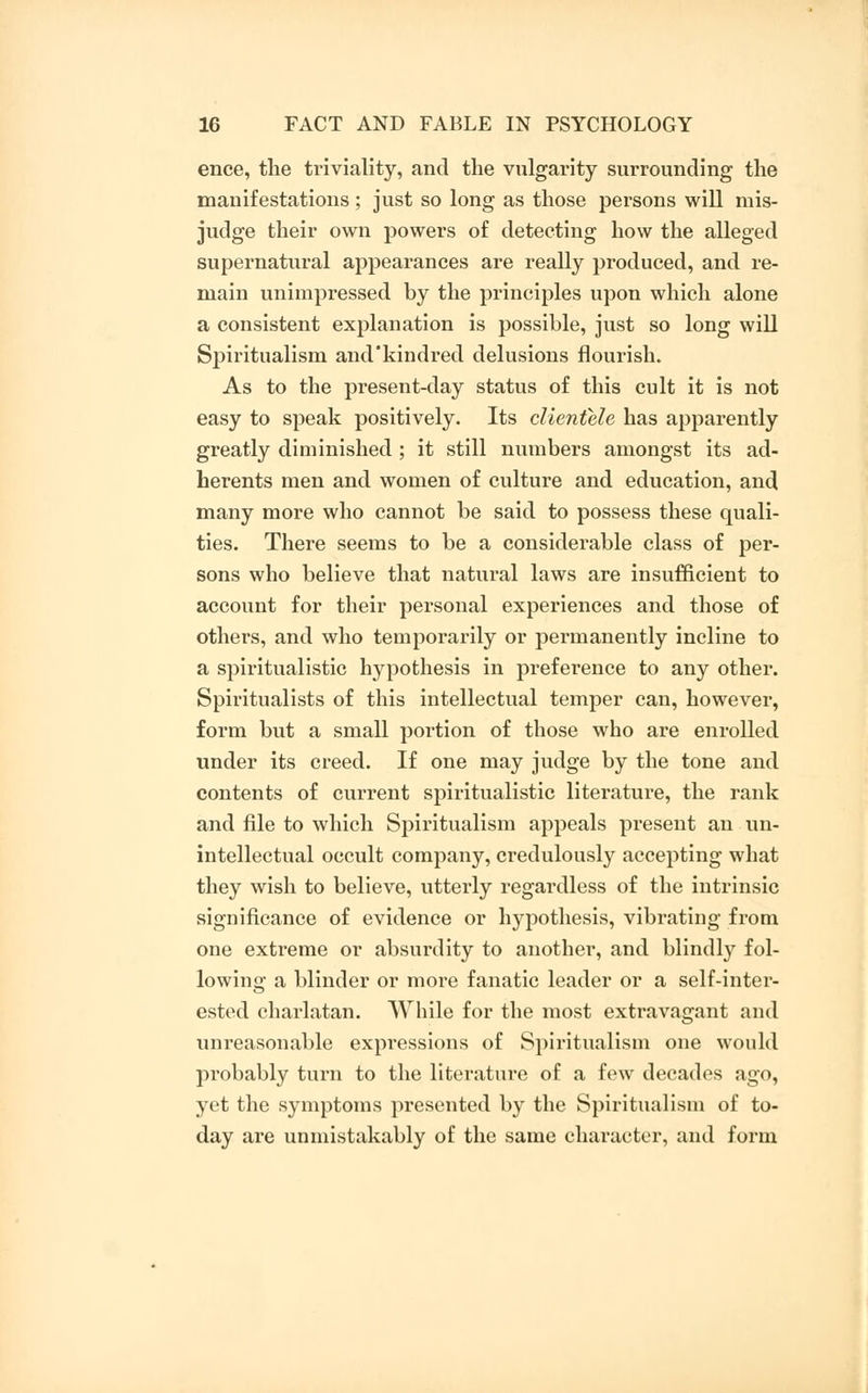 ence, the triviality, and the vulgarity surrounding the manifestations; just so long as those persons will mis- judge their own powers of detecting how the alleged supernatural appearances are really produced, and re- main unimpressed by the principles upon which alone a consistent explanation is possible, just so long will Spiritualism and'kindred delusions flourish. As to the present-day status of this cult it is not easy to speak positively. Its clientele has apparently greatly diminished ; it still numbers amongst its ad- herents men and women of culture and education, and many more who cannot be said to possess these quali- ties. There seems to be a considerable class of per- sons who believe that natural laws are insufficient to account for their personal experiences and those of others, and who temporarily or permanently incline to a spiritualistic hypothesis in preference to any other. Spiritualists of this intellectual temper can, however, form but a small portion of those who are enrolled under its creed. If one may judge by the tone and contents of current spiritualistic literature, the rank and file to which Spiritualism appeals present an un- intellectual occult company, credulously accepting what they wish to believe, utterly regardless of the intrinsic significance of evidence or hypothesis, vibrating from one extreme or absurdity to another, and blindly fol- lowing a blinder or more fanatic leader or a self-inter- ested charlatan. While for the most extravagant and unreasonable expressions of Spiritualism one would probably turn to the literature of a few decades ago, yet the symptoms presented by the Spiritualism of to- day are unmistakably of the same character, and form