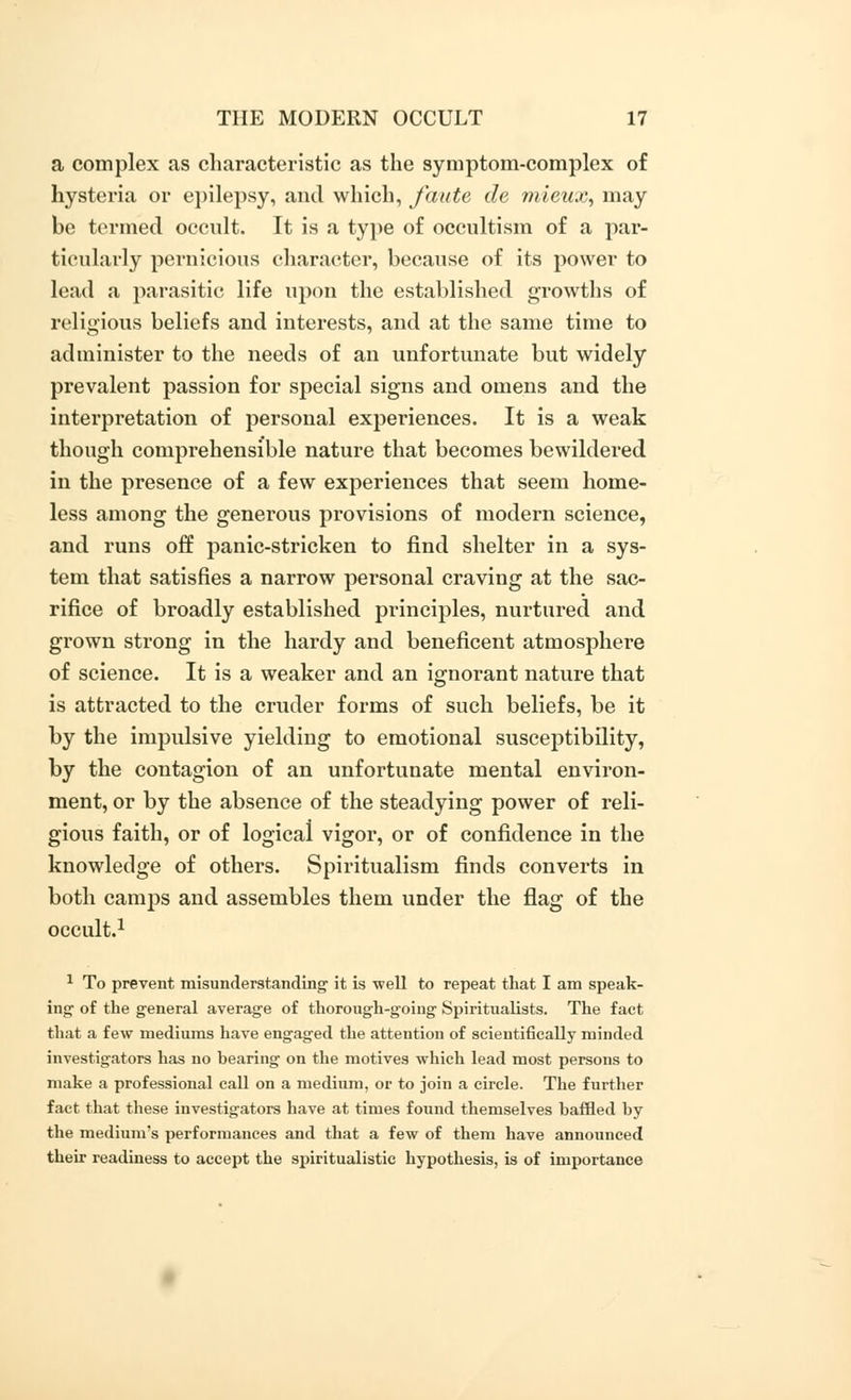 a complex as characteristic as the symptom-complex of hysteria or epilepsy, and which, faute de mieux, may be termed occult. It is a type of occultism of a par- ticularly pernicious character, because of its power to lead a parasitic life upon the established growths of religious beliefs and interests, and at the same time to administer to the needs of an unfortunate but widely prevalent passion for special signs and omens and the interpretation of personal experiences. It is a weak though comprehensible nature that becomes bewildered in the presence of a few experiences that seem home- less among the generous provisions of modern science, and runs off panic-stricken to find shelter in a sys- tem that satisfies a narrow personal craving at the sac- rifice of broadly established principles, nurtured and grown strong in the hardy and beneficent atmosphere of science. It is a weaker and an ignorant nature that is attracted to the cruder forms of such beliefs, be it by the impulsive yielding to emotional susceptibility, by the contagion of an unfortunate mental environ- ment, or by the absence of the steadying power of reli- gious faith, or of logical vigor, or of confidence in the knowledge of others. Spiritualism finds converts in both camps and assembles them under the flag of the occult.1 1 To prevent misunderstanding' it is well to repeat that I am speak- ing of the general average of thorough-going Spiritualists. The fact that a few mediums have engaged the attention of scientifically minded investigators has no hearing on the motives which lead most persons to make a professional call on a medium, or to join a circle. The further fact that these investigators have at times found themselves baffled by the medium's performances and that a few of them have announced their readiness to accept the spiritualistic hypothesis, is of importance