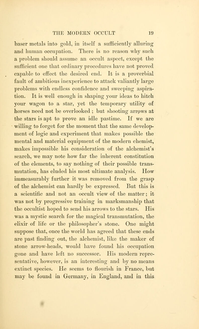 baser metals into gold, in itself a sufficiently alluring and human occupation. There is no reason why such a problem should assume an occult aspect, except the sufficient one that ordinary procedures have not proved capable to effect the desired end. It is a proverbial fault of ambitious inexperience to attack valiantly large problems with endless confidence and sweeping aspira- tion. It is well enough in shaping your ideas to hitch your wagon to a star, yet the temporary utility of horses need not be overlooked ; but shooting arrpws at the stars is apt to prove an idle pastime. If we are willing to forget for the moment that the same develop- ment of logic and experiment that makes possible the mental and material equipment of the modern chemist, makes impossible his consideration of the alchemist's search, we may note how far the inherent constitution of the elements, to say nothing of their possible trans- mutation, has eluded his most ultimate analysis. How immeasurably further it was removed from the grasp of the alchemist can hardly be expressed. But this is a scientific and not an occult view of the matter; it was not by progressive training in marksmanship that the occultist hoped to send his arrows to the stars. His was a mystic search for the magical transmutation, the elixir of life or the philosopher's stone. One might suppose that, once the world has agreed that these ends are past finding out, the alchemist, like the maker of stone arrow-heads, would have found his occupation gone and have left no successor. His modern repre- sentative, however, is an interesting and by no means extinct species. He seems to flourish in France, but may be found in Germany, in England, and in this