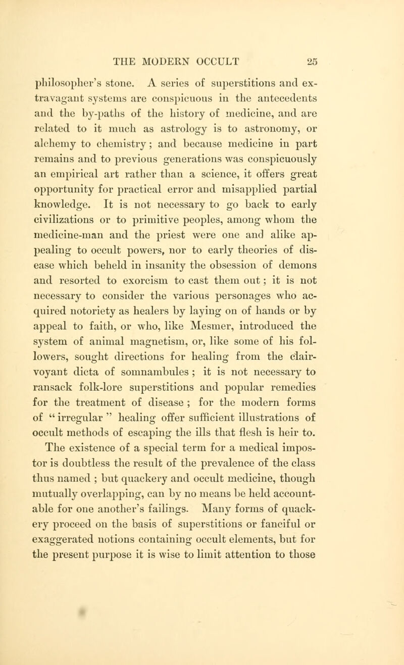 philosopher's stone. A series of superstitions and ex- travagant systems are conspicuous in the antecedents and the by-paths of the history of medicine, and are related to it much as astrology is to astronomy, or alchemy to chemistry; and because medicine in part remains and to previous generations was conspicuously an empirical art rather than a science, it offers great opportunity for practical error and misapplied partial knowledge. It is not necessary to go back to early civilizations or to primitive peoples, among whom the medicine-man and the priest were one and alike ap- pealing to occult powers, nor to early theories of dis- ease which beheld in insanity the obsession of demons and resorted to exorcism to cast them out; it is not necessary to consider the various personages who ac- quired notoriety as healers by laying on of hands or by appeal to faith, or who, like Mesmer, introduced the system of animal magnetism, or, like some of his fol- lowers, sought directions for healing from the clair- voyant dicta of somnambules ; it is not necessary to ransack folk-lore superstitions and popular remedies for the treatment of disease ; for the modern forms of  irregular  healing offer sufficient illustrations of occult methods of escaping the ills that flesh is heir to. The existence of a special term for a medical impos- tor is doubtless the result of the prevalence of the class thus named ; but quackery and occult medicine, though mutually overlapping, can by no means be held account- able for one another's failings. Many forms of quack- ery proceed on the basis of superstitions or fanciful or exaggerated notions containing occult elements, but for the present purpose it is wise to limit attention to those