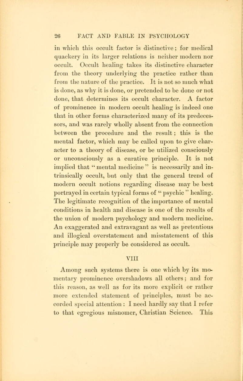 in which this occult factor is distinctive; for medical quackery in its larger relations is neither modern nor occult. Occult healing takes its distinctive character from the theory underlying the practice rather than from the nature of the practice. It is not so much what is done, as why it is done, or pretended to be done or not done, that determines its occult character. A factor of prominence in modern occult healing is indeed one that in other forms characterized many of its predeces- sors, and was rarely wholly absent from the connection between the procedure and the result; this is the mental factor, which may be called upon to give char- acter to a theory of disease, or be utilized consciously or unconsciously as a curative principle. It is not implied that  mental medicine  is necessarily and in- trinsically occult, but only that the general trend of modern occult notions regarding disease may be best portrayed in certain typical forms of  psychic  healing. The legitimate recognition of the importance of mental conditions in health and disease is one of the results of the union of modern psychology and modern medicine. An exaggerated and extravagant as well as pretentious and illogical overstatement and misstatement of this principle may properly be considered as occult. VIII Among such systems there is one which by its mo- mentary prominence overshadows all others; and for this reason, as well as for its more explicit or rather more extended statement of principles, must be ac- corded special attention : I need hardly say that I refer to that egregious misnomer, Christian Science. This