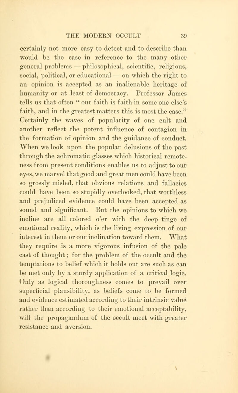 certainly not more easy to detect and to describe than would be the case in reference to the many other general problems—philosophical, scientific, religious, social, political, or educational — on which the right to an opinion is accepted as an inalienable heritage of humanity or at least of democracy. Professor James tells us that often  our faith is faith in some one else's faith, and in the greatest matters this is most the case. Certainly the waves of popularity of one cult and another reflect the potent influence of contagion in the formation of opinion and the guidance of conduct. When we look upon the popular delusions of the past through the achromatic glasses which historical remote- ness from present conditions enables us to adjust to our eyes, we marvel that good and great men could have been so grossly misled, that obvious relations and fallacies could have been so stupidly overlooked, that worthless and prejudiced evidence could have been accepted as sound and significant. But the opinions to which we incline are all colored o'er with the deep tinge of emotional reality, which is the living expression of our interest in them or our inclination toward them. What they require is a more vigorous infusion of the pale cast of thought; for the problem of the occult and the temptations to belief which it holds out are such as can be met only by a sturdy application of a critical logic. Only as logical thoroughness comes to prevail over superficial plausibility, as beliefs come to be formed and evidence estimated according to their intrinsic value rather than according to their emotional acceptability, will the propagandum of the occult meet with greater resistance and aversion.