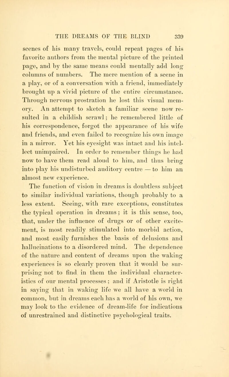 scenes of his many travels, could repeat pages of his favorite authors from the mental picture of the printed page, and by the same means could mentally add long columns of numbers. The mere mention of a scene in a play, or of a conversation with a friend, immediately brought up a vivid picture of the entire circumstance. Through nervous prostration he lost this visual mem- ory. An attempt to sketch a familiar scene now re- sulted in a childish scrawl; he remembered little of his correspondence, forgot the appearance of his wife and friends, and even failed to recognize his own image in a mirror. Yet his eyesight was intact and his intel- lect unimpaired. In order to remember things he had now to have them read aloud to him, and thus bring into play his undisturbed auditory centre — to him an almost new experience. The function of vision in dreams is doubtless subject to similar individual variations, though probably to a less extent. Seeing, with rare exceptions, constitutes the typical operation in dreams; it is this sense, too, that, under the influence of drugs or of other excite- ment, is most readily stimulated into morbid action, and most easily furnishes the basis of delusions and hallucinations to a disordered mind. The dependence of the nature and content of dreams upon the waking experiences is so clearly proven that it would be sur- prising not to find in them the individual character- istics of our mental processes ; and if Aristotle is right in saying that in waking life we all have a world in common, but in dreams each has a world of his own, we may look to the evidence of dream-life for indications of unrestrained and distinctive psychological traits.