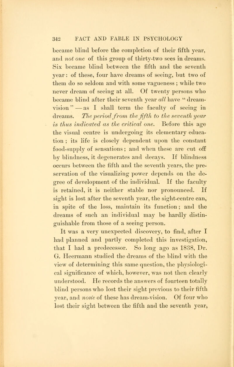 became blind before the completion of their fifth year, and not one of this group of thirty-two sees in dreams. Six became blind between the fifth and the seventh year: of these, four have dreams of seeing, but two of them do so seldom and with some vagueness ; while two never dream of seeing at all. Of twenty persons who became blind after their seventh year all have  dream- vision  — as I shall term the faculty of seeing in dreams. The period from, the fifth to the seventh year is thus indicated as the critical one. Before this age the visual centre is undergoing its elementary educa- tion ; its life is closely dependent upon the constant food-supply of sensations; and when these are cut off by blindness, it degenerates and decays. If blindness occurs between the fifth and the seventh years, the pre- servation of the visualizing power depends on the de- gree of development of the individual. If the faculty is retained, it is neither stable nor pronounced. If sight is lost after the seventh year, the sight-centre can, in spite of the loss, maintain its function ; and the dreams of such an individual may be hardly distin- guishable from those of a seeing person. It was a very unexpected discovery, to find, after I had planned and partly completed this investigation, that I had a predecessor. So long ago as 1838, Dr. G. Heermann studied the dreams of the blind with the view of determining this same question, the physiologi- cal significance of which, however, was not then clearly understood. He records the answers of fourteen totally blind persons who lost their sight previous to their fifth year, and none of these has dream-vision. Of four who lost their sight between the fifth and the seventh year,