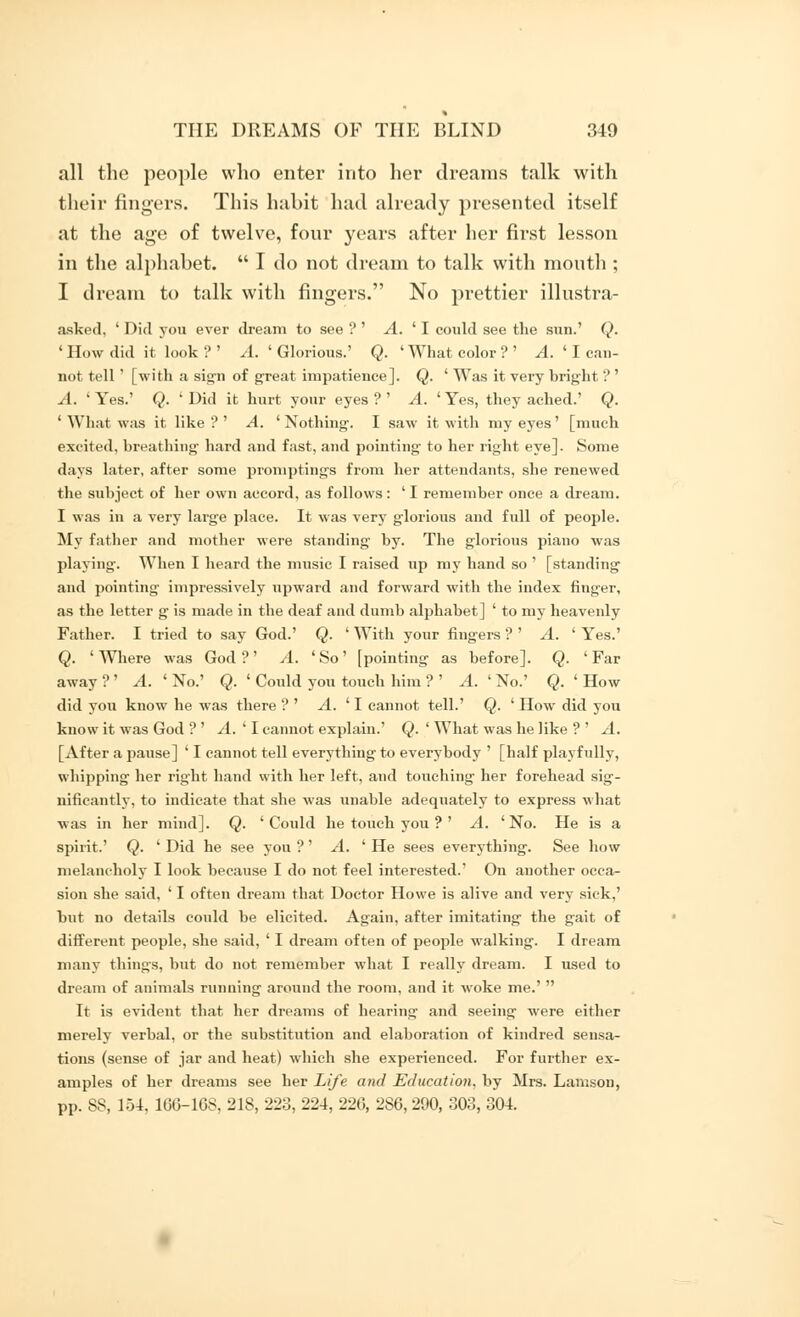 all the people who enter into her dreams talk with their fingers. This habit had already presented itself at the age of twelve, four years after her first lesson in the alphabet.  I do not dream to talk with mouth ; I dream to talk with fingers. No prettier illustra- asked, ' Did you ever dream to see ? ' A. ' I could see the sun.' Q. 'How did it look?' A. 'Glorious.' Q. 'What color?' A. ' I can- not tell' [with a sign of great impatience]. Q. ' Was it very bright ? ' A. ' Yes.' Q. ' Did it hurt your eyes ? ' A. ' Yes, they ached.' Q. ' What was it like ? ' A. ' Nothing-. I saw it with my eyes' [much excited, breathing hard and fast, and pointing to her right eye]. Some days later, after some promptings from her attendants, she renewed the subject of her own accord, as follows : ' I remember once a dream. I was in a very large place. It was very glorious and fidl of people. My father and mother were standing- by. The glorious piano was playing. When I heard the music I raised up my hand so ' [standing and pointing impressively upward and forward with the index finger, as the letter g is made in the deaf and dumb alphabet] ' to my heavenly Father. I tried to say God.' Q. ' With your fingers ? ' A. ' Yes.' Q. 'Where was God?' A. 'So' [pointing as before]. Q. 'Far away ? ' A. ' No.' Q. ' Could you touch him ? ' A. ' No.' Q. ' How did you know he was there ? ' A. ' I cannot tell.' Q. ' How did you know it was God ? ' A. ' I cannot explain.' Q. ' What was he like ? ' A. [After a pause] ' I cannot tell everything to everybody ' [half playfully, whipping her right hand with her left, and touching her forehead sig- nificantly, to indicate that she was unable adequately to express what was in her mind]. Q. 'Could he touch you ? ' A. 'No. He is a spirit.' Q. ' Did he see you ?' A. ' He sees everything'. See how melancholy I look because I do not feel interested.' On another occa- sion she said, ' I often dream that Doctor Howe is alive and very sick,' but no details could be elicited. Again, after imitating' the gait of different people, she said, ' I dream often of people walking. I dream many things, but do not remember what I really dream. I used to dream of animals running around the room, and it woke me.'  It is evident that her dreams of hearing and seeing were either merely verbal, or the substitution and elaboration of kindred sensa- tions (sense of jar and heat) which she experienced. For further ex- amples of her dreams see her Life and Education, by Mrs. Lanison, pp. SS, 151, 1GG-16S, 218, 223, 224, 226, 2S6, 290, 303, 304.