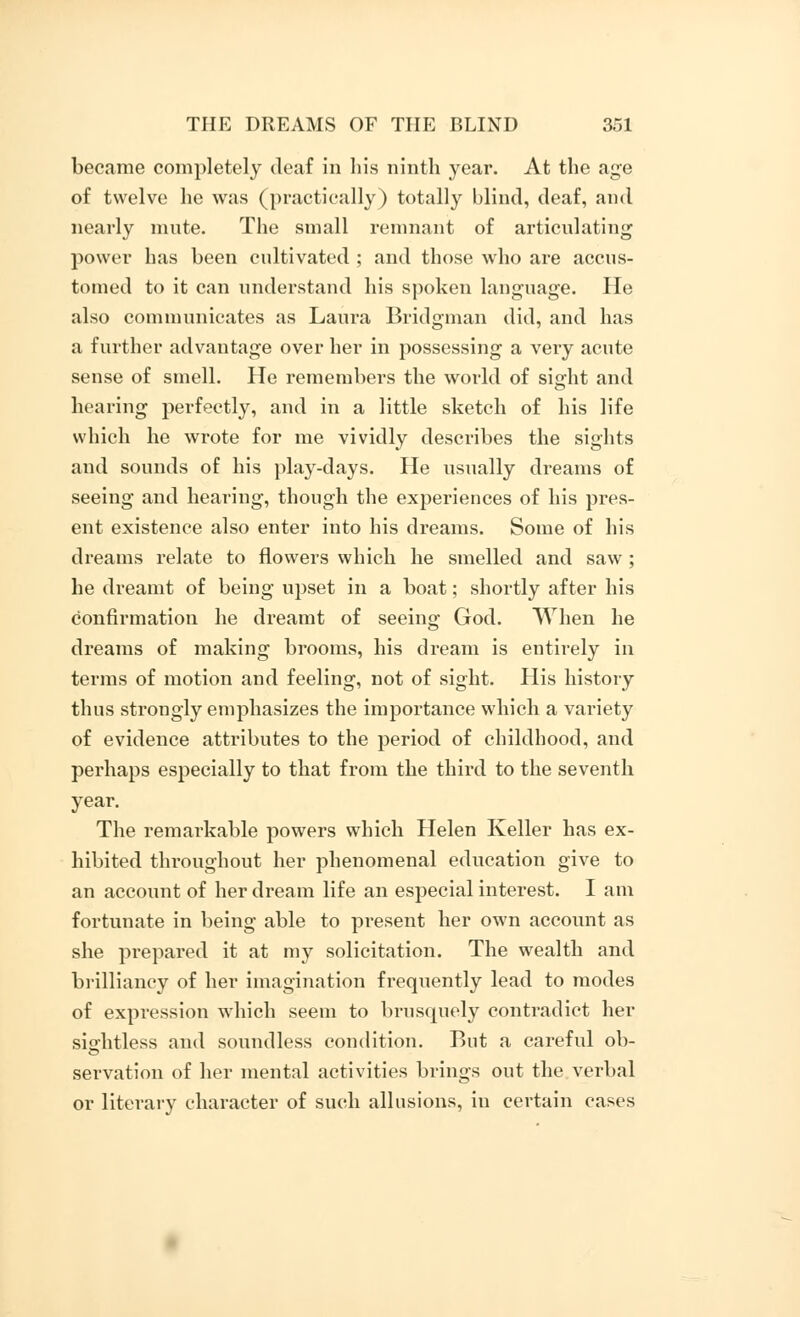 became completely deaf in his ninth year. At the age of twelve he was (practically) totally blind, deaf, and nearly mute. The small remnant of articulating power has been cultivated ; and those who are accus- tomed to it can understand his spoken language. He also communicates as Laura Bridgman did, and has a further advantage over her in possessing a very acute sense of smell. He remembers the world of sight and hearing perfectly, and in a little sketch of his life which he wrote for me vividly describes the sights and sounds of his play-days. He usually dreams of seeing and hearing, though the experiences of his pres- ent existence also enter into his dreams. Some of his dreams relate to flowers which he smelled and saw ; he dreamt of being upset in a boat; shortly after his confirmation he dreamt of seeing God. When he dreams of making brooms, his dream is entirely in terms of motion and feeling, not of sight. His history thus strongly emphasizes the importance which a variety of evidence attributes to the period of childhood, and perhaps especially to that from the third to the seventh year. The remarkable powers which Helen Keller has ex- hibited throughout her phenomenal education give to an account of her dream life an especial interest. I am fortunate in being able to present her own account as she prepared it at my solicitation. The wealth and brilliancy of her imagination frequently lead to modes of expression which seem to brusquely contradict her sightless and soundless condition. But a careful ob- servation of her mental activities brings out the verbal or literary character of such allusions, in certain cases