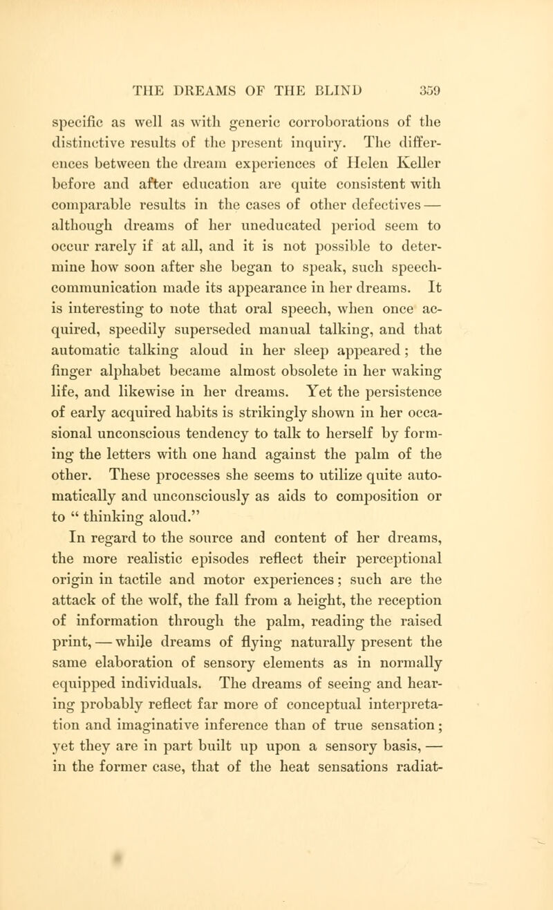 specific as well as with generic corroborations of the distinctive results of the present inquiry. The differ- ences between the dream experiences of Helen Keller before and after education are quite consistent with comparable results in the cases of other defectives — although dreams of her uneducated period seem to occur rarely if at all, and it is not possible to deter- mine how soon after she began to speak, such speech- communication made its appearance in her dreams. It is interesting to note that oral speech, when once ac- quired, speedily superseded manual talking, and that automatic talking aloud in her sleep appeared; the finger alphabet became almost obsolete in her waking life, and likewise in her dreams. Yet the persistence of early acquired habits is strikingly shown in her occa- sional unconscious tendency to talk to herself by form- ing the letters with one hand against the palm of the other. These processes she seems to utilize quite auto- matically and unconsciously as aids to composition or to  thinking aloud. In regard to the source and content of her dreams, the more realistic episodes reflect their perceptional origin in tactile and motor experiences; such are the attack of the wolf, the fall from a height, the reception of information through the palm, reading the raised print, — while dreams of flying naturally present the same elaboration of sensory elements as in normally equipped individuals. The dreams of seeing and hear- ing probably reflect far more of conceptual interpreta- tion and imaginative inference than of true sensation; yet they are in part built up upon a sensory basis, — in the former case, that of the heat sensations radiat-