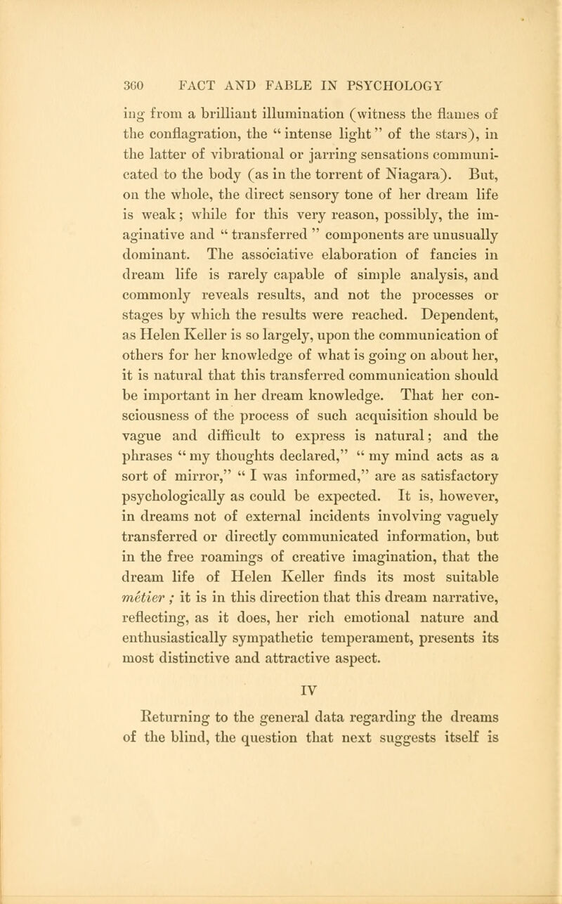 ing from a brilliant illumination (witness the flames of the conflagration, the  intense light of the stars), in the latter of vibrational or jarring sensations communi- cated to the body (as in the torrent of Niagara). But, on the whole, the direct sensory tone of her dream life is weak; while for this very reason, possibly, the im- aginative and  transferred  components are unusually dominant. The associative elaboration of fancies in dream life is rarely capable of simple analysis, and commonly reveals results, and not the processes or stages by which the results were reached. Dependent, as Helen Keller is so largely, upon the communication of others for her knowledge of what is going on about her, it is natural that this transferred communication should be important in her dream knowledge. That her con- sciousness of the process of such acquisition should be vague and difficult to express is natural; and the phrases  my thoughts declared,  my mind acts as a sort of mirror,  I was informed, are as satisfactory psychologically as could be expected. It is, however, in dreams not of external incidents involving vaguely transferred or directly communicated information, but in the free roamings of creative imagination, that the dream life of Helen Keller finds its most suitable metier ; it is in this direction that this dream narrative, reflecting, as it does, her rich emotional nature and enthusiastically sympathetic temperament, presents its most distinctive and attractive aspect. IV Returning to the general data regarding the dreams of the blind, the question that next suggests itself is