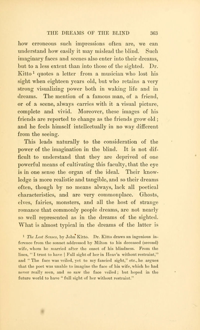 how erroneous such impressions often are, we can understand how easily it may mislead the blind. Such imaginary faces and scenes also enter into their dreams, but to a less extent than into those of the sighted. Dr. Kitto1 quotes a letter from a musician who lost his sight when eighteen years old, but who retains a very strong visualizing power both in waking life and in dreams. The mention of a famous man, of a friend, or of a scene, always carries with it a visual picture, complete and vivid. Moreover, these images of his friends are reported to change as the friends grow old; and he feels himself intellectually in no way different from the seeing. This leads naturally to the consideration of the power of the imagination in the blind. It is not dif- ficult to understand that they are deprived of one powerful means of cultivating this faculty, that the eye is in one sense the organ of the ideal. Their know- ledge is more realistic and tangible, and so their dreams often, though by no means always, lack all poetical characteristics, and are very commonplace. Ghosts, elves, fairies, monsters, and all the host of strange romance that commonly people dreams, are not nearly so well represented as in the dreams of the sighted. What is almost typical in the dreams of the latter is 1 The Lost Senses, by John Kitto. Dr. Kitto draws an ingenious in- ference from the sonnet addressed by Milton to his deceased (second) wife, whom he married after the onset of his blindness. From the lines, I trust to have | Full sight of her in Heav'n without restraint, and  The face was veiled, yet to my fancied sight, etc., he argues that the poet was unable to imagine the face of his wife, which he had never really seen, and so saw the face veiled ; but hoped in the future world to have  full sight of her without restraint.