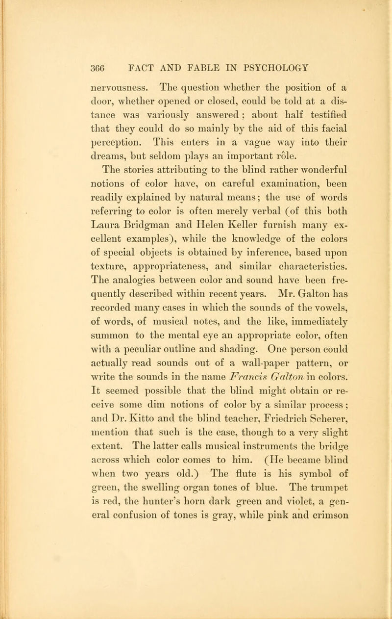 nervousness. The question whether the position of a door, whether opened or closed, could be told at a dis- tance was variously answered; about half testified that they could do so mainly by the aid of this facial perception. This enters in a vague way into their dreams, but seldom plays an important role. The stories attributing to the blind rather wonderful notions of color have, on careful examination, been readily explained by natural means; the use of words referring to color is often merely vex-bal (of this both Laura Bridgman and Helen Keller furnish many ex- cellent examples), while the knowledge of the colors of special objects is obtained by inference, based upon texture, appropriateness, and similar characteristics. The analogies between color and sound have been fre- quently described within recent years. Mr. Galton has recorded many cases in which the sounds of the vowels, of words, of musical notes, and the like, immediately summon to the mental eye an appropriate color, often with a peculiar outline and shading. One person could actually read sounds out of a wall-paper pattern, or write the sounds in the name Francis Galton in colors. It seemed possible that the blind might obtain or re- ceive some dim notions of color by a similar process; and Dr. Kitto and the blind teacher, Friedrich Scherer, mention that such is the case, though to a very slight extent. The latter calls musical instruments the bridge across which color comes to him. (He became blind when two years old.) The flute is his symbol of green, the swelling organ tones of blue. The trumpet is red, the hunter's horn dark green and violet, a gen- eral confusion of tones is gray, while pink and crimson
