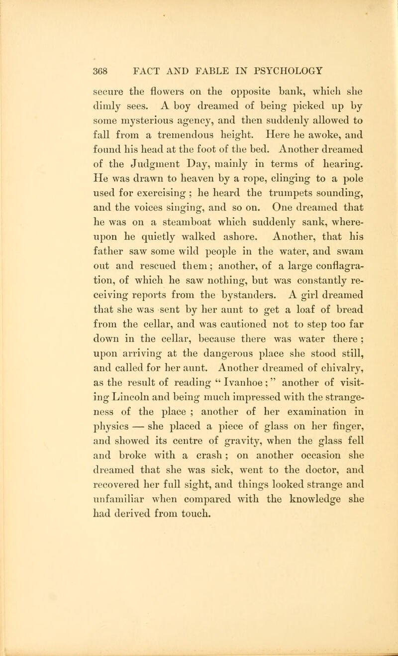 secure the flowers on the opposite bank, which she dimly sees. A boy dreamed of being picked up by some mysterious agency, and then suddenly allowed to fall from a tremendous height. Here he awoke, and found his head at the foot of the bed. Another dreamed of the Judgment Day, mainly in terms of hearing. He was drawn to heaven by a rope, clinging to a pole used for exercising ; he heard the trumpets sounding, and the voices singing, and so on. One dreamed that he was on a steamboat which suddenly sank, where- upon he quietly walked ashore. Another, that his father saw some wild people in the water, and swam out and rescued them; another, of a large conflagra- tion, of which he saw nothing, but was constantly re- ceiving reports from the bystanders. A girl dreamed that she was sent by her aunt to get a loaf of bread from the cellar, and was cautioned not to step too far down in the cellar, because there was water there ; upon arriving at the dangerous place she stood still, and called for her aunt. Another dreamed of chivalry, as the result of reading  Ivan hoe ;  another of visit- ing Lincoln and being much impressed with the strange- ness of the place ; another of her examination in physics — she placed a piece of glass on her finger, and showed its centre of gravity, when the glass fell and broke with a crash; on another occasion she dreamed that she was sick, went to the doctor, and recovered her full sight, and things looked strange and unfamiliar when compared with the knowledge she had derived from touch.