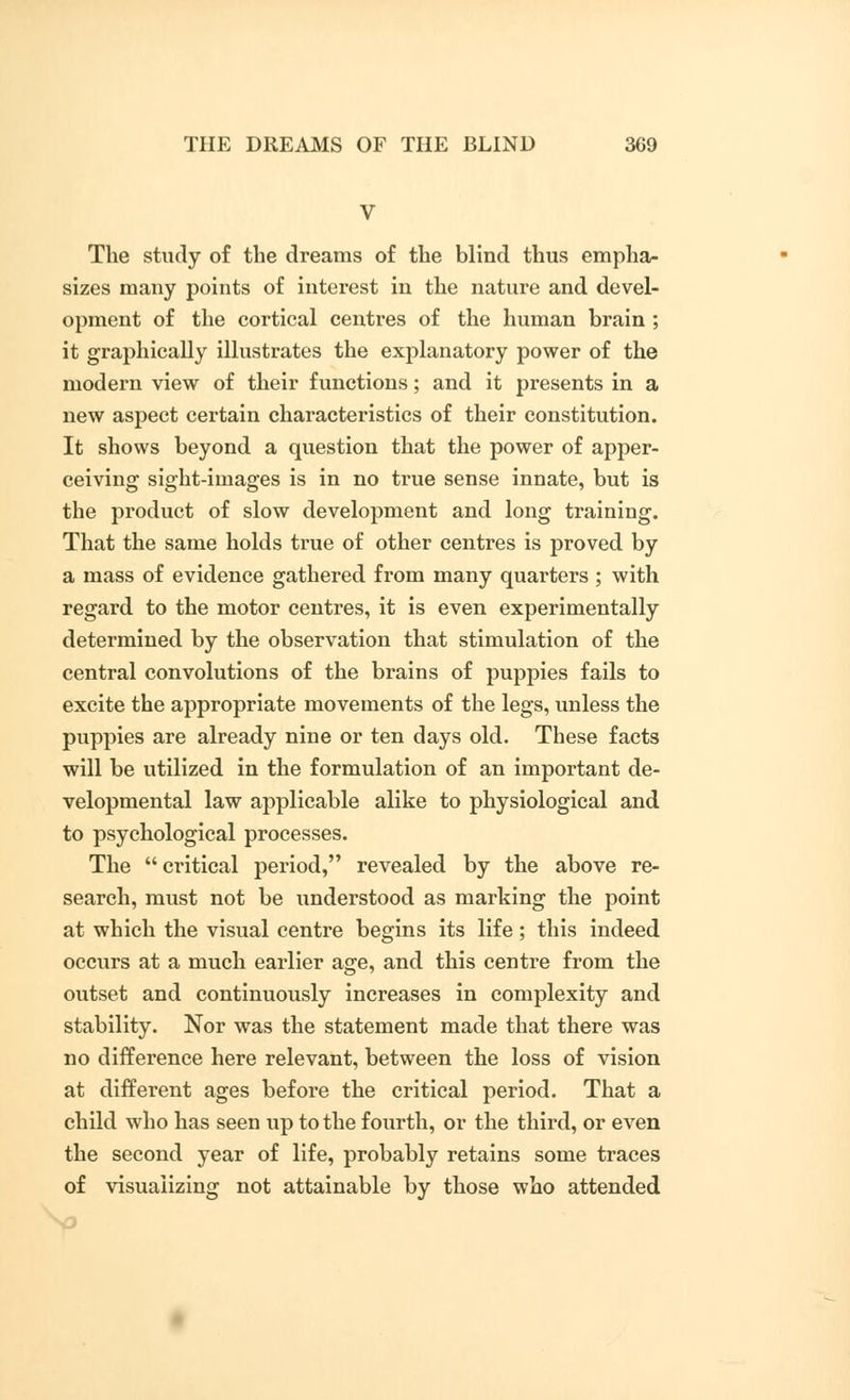 The study of the dreams of the blind thus empha- sizes many points of interest in the nature and devel- opment of the cortical centres of the human brain ; it graphically illustrates the explanatory power of the modern view of their functions; and it presents in a new aspect certain characteristics of their constitution. It shows beyond a question that the power of apper- ceiving sight-images is in no true sense innate, but is the product of slow development and long training. That the same holds true of other centres is proved by a mass of evidence gathered from many quarters ; with regard to the motor centres, it is even experimentally determined by the observation that stimulation of the central convolutions of the brains of puppies fails to excite the appropriate movements of the legs, unless the puppies are already nine or ten days old. These facts will be utilized in the formulation of an important de- velopmental law applicable alike to physiological and to psychological processes. The  critical period, revealed by the above re- search, must not be understood as marking the point at which the visual centre begins its life; this indeed occurs at a much earlier age, and this centre from the outset and continuously increases in complexity and stability. Nor was the statement made that there was no difference here relevant, between the loss of vision at different ages before the critical period. That a child who has seen up to the fourth, or the third, or even the second year of life, probably retains some traces of visualizing not attainable by those who attended