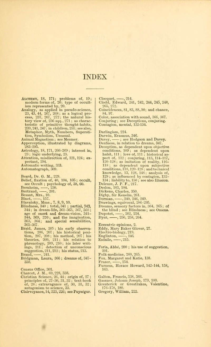 Alchemy, 18, 171; problems of, 19; modern forms of, 20; type of occult- ism represented by, 20. Analogy, as applied iu pseudo-science, 23, 43, 44, 267, 268; as a logical pro- cess, 237, 267, 272; the natural his- tory view of, 236 sqq., 271 ; as charac- teristic of primitive thought-habits, 239,241, 247; in children, 251; see also, Metaphor, Myth, Numbers, Supersti- tion, Symbolism, Unusual. Animal Magnetism ; see Mesmer. Apperception, illustrated by diagrams, 283-295. Astrology, 18, 171, 266-269 ; interest in, 23; logic underlying, 23. Attention, misdirection of, 121,124; ex- pectant, 294. Automatic writing, 333. Autornatograph, 309. Beard, Dr. G. M., 229. Belief, fixation of, 40, 104, 105; occult, see Occult ; psychology of, 38, CO. Bernheim, , 230. Bertrand, , 201. Besaut, Mrs., 10. Binet, , 157. Blavatsky, Mme., 7, 8,9, 10. Blindness, 340 ; total, 341 ; partial, 343, 344; in dream-life, 361-363, 367, S6S; age of onset and dream-vision, 341- 344, 369, 370 ; and the imagination, 363, 364; and special sensibilities, 365-367. Braid, James, 205 ; his early observa- tions, 206, 207; his historical posi- tion, 207, 208; his method, 207 ; his theories, 209, 211; his relation to phrenology, 209, 210; his later writ- ings, 211; detection of unconscious suggestion, 211,212 ; his status, 213. Brand, , 241. Bridgman, Laura, 366 ; dreams of, 347- 350. Census Office, 301. Charcot, J. M., 69,228, 338. Christian Science, 26, 44; origin of, 27 ; principles of, 27-30, 31, 32 ; text-book of, 28; extravagance of, 30, 31, 32; antagonism to science, 33. Clairvoyance, 14, 223, 220; see Puys^gur. Clocquet, , 214. Clodd, Edward, 241, 242,244,245,248, 265, 272. Coincidences, 81, 83, 88,90; and chance, 84, 97. Color, association with sound, 366, 367. Conjuring ; see Deceptions, conjuring. Contagion, mental, 132-134. Darlingism, 224. Darwin, Erasmus, 346. Davey, ; see Hodgson and Davey. Deafness, in relation to dreams, 347. Deception, as dependent upon objective conditions, 109; as dependent upon habit, 111 ; love of, 111 ; historical as- pect of, 112; conjuring, 113, 114-117, 120-128; as imitation of reality, 116- 118 ; as dependent upon subjective conditions, 118,120-128 ; and technical knowledge, 13, 128, 148; analysis of, 129 ; as influenced by contagion, 132- 134; liability to, 150 ; see also Illusion. Deleuze, J. P. F., 217. Deslon, 183, 184. Dickens, Charles, 350. Digby, Sir Kenelm, 261. Dorman, , 240, 246, 249. Drawings, equivocal, 286-295. Dreams, sensory factors in, 364, 365; of the blind ; see Blindness ; see Omens. Dupotet, , 202, 224. Dyer, , 256, 258, 264. Eccentric opinions, 2. Eddy, Mary Baker Glover, 27. Electro-biology, 219. Englinton, , 146 Esdaile, , 215. Faria, Abbe, 200 ; his use of suggestion, 201. Folk-medicine, 260, 265. Fox, Margaret and Katie, 138. Frazer, , 254. Furness, Horace Howard, 142-144, 158, 163. Galton, Francis, 338, 366. Gassner, Johann Joseph, 179, 180. Greaterick or Greatrakes, Valentine, 176-178, 180. Gregory, William, 222.