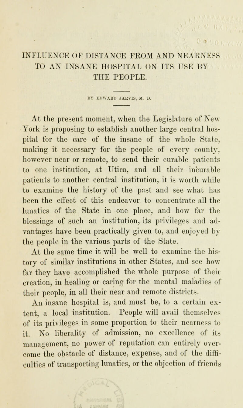 INFLUENCE OF DISTANCE FROM AND NEARNESS TO AN INSANE HOSPITAL ON ITS USE BY THE PEOPLE. 11V EDWARD JAEVIS, M. D. At the present moment, when the Legislature of New York is proposing to establish another large central hos- pital for the care of the insane of the whole State, making it necessary for the people of every county, however near or remote, to send their curable patients to one institution, at LTtica, and all their incurable patients to another central institution, it. is worth while to examine the history of the past and see what has been the effect of this endeavor to concentrate all the lunatics of the State in one place, and how far the blessings of such an institution, its privileges and ad- vantages have been practically given to, and enjoyed by the people in the various parts of the State. At the same time it will be well to examine the his- tory of similar institutions in other States, and see how far they have accomplished the whole purpose of their creation, in healing or caring for the mental maladies of their people, in all their near and remote districts. An insane hospital is, and must be, to a certain ex- tent, a local institution. People will avail themselves of its privileges in some proportion to their nearness to it. No liberality of admission, no excellence of its management, no power of reputation can entirely over- come the obstacle of distance, expense, and of the diffi- culties of transporting lunatics, or the objection of friends