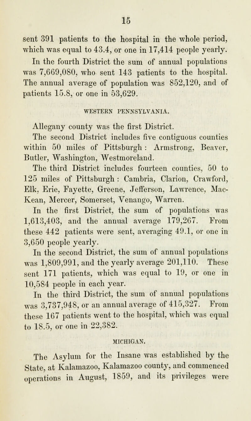 sent 391 patients to the hospital in the whole period, which was equal to 43.4, or one in 17,414 people yearly. In the fourth District the sum of annual populations was 7,669,080, who sent 143 patients to the hospital. The annual average of population was 852,120, and of patients 15.8, or one in 53,629. WESTERN PENNSYLVANIA. Allegany county was the first District. The second District includes five contiguous counties within 50 miles of Pittsburgh : Armstrong, Beaver, Butler, Washington, Westmoreland. The third District includes fourteen counties, 50 to 125 miles of Pittsburgh : Cambria, Clarion, Crawford, Elk, Erie, Fayette, Greene, Jefferson, Lawrence, Mac- Kean, Mercer, Somerset, Venango, Warren. In the first District, the sum of populations was 1,613,403, and the annual average 179,267. From these 442 patients were sent, averaging 49.1, or one in 3,650 people yearly. In the second District, the sum of annual populations was 1,809,991, and the yearly average 201,110. These sent 171 patients, which was equal to 19, or one in 10,584 people in each year. In the third District, the sum of annual populations was 3,737,948, or an annual average of 415,327. From these 167 patients went to the hospital, which was equal to 18.5, or one in 22,382. MICHIGAN. The Asylum for the Insane was established by the State at Kalamazoo, Kalamazoo county, and commenced operations in August, 1859, and its privileges were